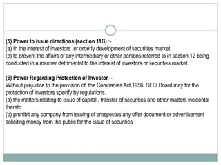 (5) Power to issue directions (section 11B) :-
(a) In the interest of investors ,or orderly development of securities market.
(b) to prevent the affairs of any intermediary or other persons referred to in section 12 being
conducted in a manner detrimental to the interest of investors or securities market.
(6) Power Regarding Protection of Investor :-
Without prejudice to the provision of the Companies Act,1956, SEBI Board may for the
protection of investors specify by regulations.
(a) the matters relating to issue of capital , transfer of securities and other matters incidental
thereto
(b) prohibit any company from issuing of prospectus any offer document or advertisement
soliciting money from the public for the issue of securities
 