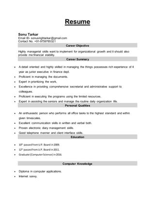 Resume
Sonu Tarkar
Email ID- sonusinghtarkar@gmail.com
Contact No. +91-9759785321
Career Objective
Highly managerial skills want to implement for organizational growth and it should also
provide me financial stability.
Career Summary
 A detail oriented and highly skilled in managing the things possesses rich experience of 4
year as junior executive in finance dept.
 Proficient in managing the documents.
 Expert in prioritizing the work.
 Excellence in providing comprehensive secretarial and administrative support to
colleagues.
 Proficient in executing the programs using the limited resources.
 Expert in assisting the seniors and manage the routine daily organization life.
Personal Qualities
 An enthusiastic person who performs all office tasks to the highest standard and within
given timescales.
 Excellent communication skills in written and verbal both.
 Proven electronic diary management skills.
 Good telephone manner and client interface skills.
Education
 10th
passedfromU.P. Board in2009.
 12th
passedfromU.P. Board in2011.
 Graduate (ComputerScience) in2016.
Computer Knowledge
 Diploma in computer applications.
 Internet savvy.
 
