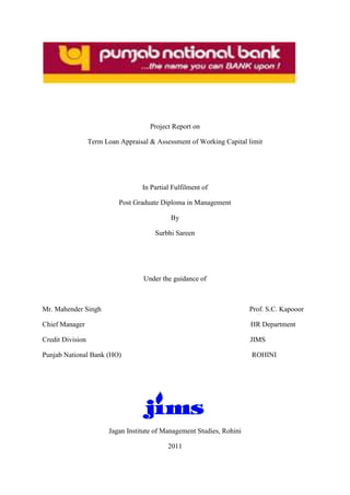 Project Report on
Term Loan Appraisal & Assessment of Working Capital limit
In Partial Fulfilment of
Post Graduate Diploma in Management
By
Surbhi Sareen
Under the guidance of
Mr. Mahender Singh Prof. S.C. Kapooor
Chief Manager HR Department
Credit Division JIMS
Punjab National Bank (HO) ROHINI
Jagan Institute of Management Studies, Rohini
2011
 
