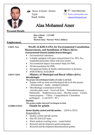  Minya Al Qamh - Sharkia  +966598663665
Egypt  Chem_amer@yahoo.com
Saudi Arabia alaaamer4u@gmail.com
Alaa Mohamed Amer
Personal Details
Date of Birth: 1/12/1985
Sex: Male
With 2 childrenMarital status: Married
.Employment
1/2015- Now MAJD ALKHUZAMA for Environmental Consultation,
Measurements, and Installation of Filters (KSA)
Environmental Chemist (Jeddah Branch Manager)
 Environmental Laboratory
 Is highly equipped with gases measurements Cox, NOx, Sox,
suspended particulate matter and noise meters.
 Environmental Impact Assessment Study for PME.
 All documentation for PME.
 Occupational Safety & Health Administration in factories.
 INDUSTRIAL HAZARDS
1/2013-7/2014 Ministry of Municipal and Rural Affairs (kSA)
Microbiologist
The project microbiological studies of ready to eat food.
 Prepare with my team microbiological lab to do this project.
(Instrumental – media - standard methods)
 Microbiologic examination of food.
(Aerobic plate count – Fecal coli form – Enterobacteriaceae –
Salmonella- Staphylococcus auras - Bacillus ceruse - Listeria
monocytogenes – Vibrio – Campylobacter- Clostridium
perfringens – E coli O157 : H7 )
Chemist
The project studies detected Carcinogens in food.
12/2008-12/2012 Elamin for gelatin
Senior Quality control and lab section. : (2010 to 2012)
Responsible for
 Quality control and lab section.
 One OF HACCEP team.
 Water analysis (cooling tower – steam boiler).
 Research and development gelatin properties.
 Research and development pharmaceutical gelatin.
 