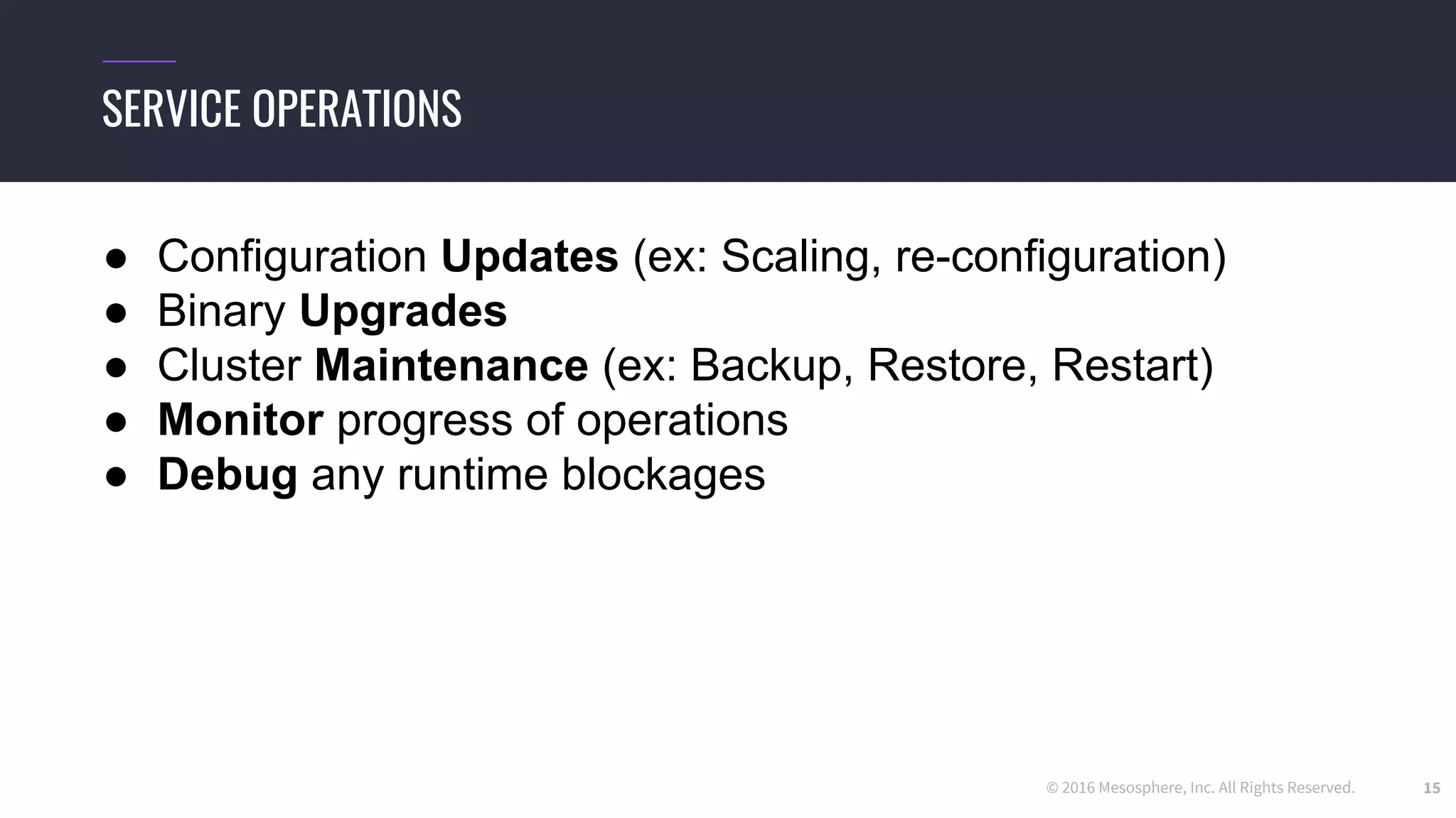 © 2016 Mesosphere, Inc. All Rights Reserved. 15
SERVICE OPERATIONS
● Configuration Updates (ex: Scaling, re-configuration)
● Binary Upgrades
● Cluster Maintenance (ex: Backup, Restore, Restart)
● Monitor progress of operations
● Debug any runtime blockages
 