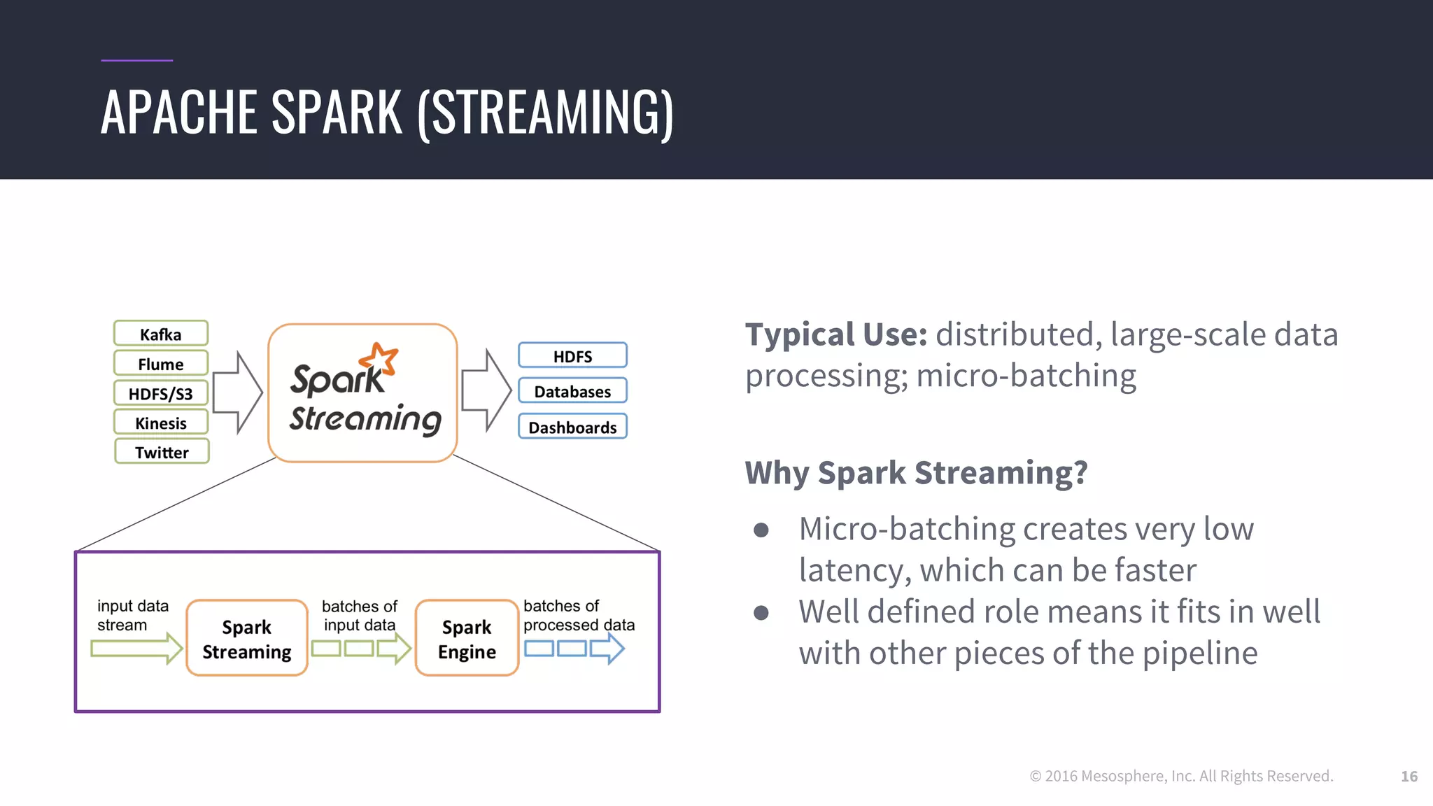 © 2016 Mesosphere, Inc. All Rights Reserved. 16
Typical Use: distributed, large-scale data
processing; micro-batching
Why Spark Streaming?
● Micro-batching creates very low
latency, which can be faster
● Well defined role means it fits in well
with other pieces of the pipeline
APACHE SPARK (STREAMING)
 