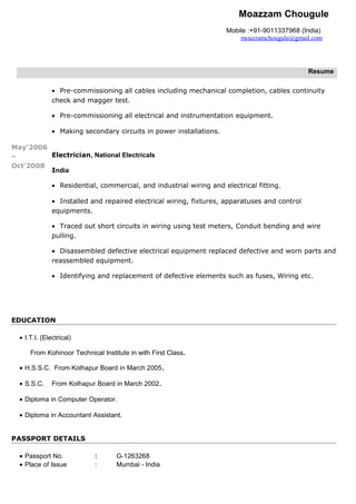 Moazzam Chougule
Mobile :+91-9011337968 (India)
moazzamchougule@gmail.com
Resume
May’2006
–
Oct’2008
• Pre-commissioning all cables including mechanical completion, cables continuity
check and magger test.
• Pre-commissioning all electrical and instrumentation equipment.
• Making secondary circuits in power installations.
Electrician, National Electricals
India
• Residential, commercial, and industrial wiring and electrical fitting.
• Installed and repaired electrical wiring, fixtures, apparatuses and control
equipments.
• Traced out short circuits in wiring using test meters, Conduit bending and wire
pulling.
• Disassembled defective electrical equipment replaced defective and worn parts and
reassembled equipment.
• Identifying and replacement of defective elements such as fuses, Wiring etc.
EDUCATION
• I.T.I. (Electrical)
From Kohinoor Technical Institute in with First Class.
• H.S.S.C. From Kolhapur Board in March 2005.
• S.S.C. From Kolhapur Board in March 2002.
• Diploma in Computer Operator.
• Diploma in Accountant Assistant.
PASSPORT DETAILS
• Passport No. : G-1263268
• Place of Issue : Mumbai - India
 
