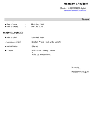 Moazzam Chougule
Mobile :+91-9011337968 (India)
moazzamchougule@gmail.com
Resume
• Date of Issue : 22nd Dec. 2006
• Date of Expiry : 21st Dec. 2016
PERSONAL DETAILS
• Date of Birth : 25th Feb. 1987
• Languages known : English, Arabic, Hindi, Urdu, Marathi
• Marital Status : Married
• License : Valid Indian Drawing License
&
Valid US Army License.
Sincerely,
Moazzam Chougule.
 