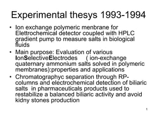 1
Experimental thesys 1993-1994
• Ion exchange polymeric menbrane for
Elettrochemical detector coupled with HPLC
gradient pump to measure salts in biological
fluids
• Main purpose: Evaluation of various
IonSelectiveElectrodes ( ion-exchange
quaternary ammonium salts solved in polymeric
membranes):properties and applications
• Chromatographyc separation through RP-
columns and electrochemical detection of biliaric
salts in pharmaceuticals products used to
restabilize a balanced biliaric activity and avoid
kidny stones production
 