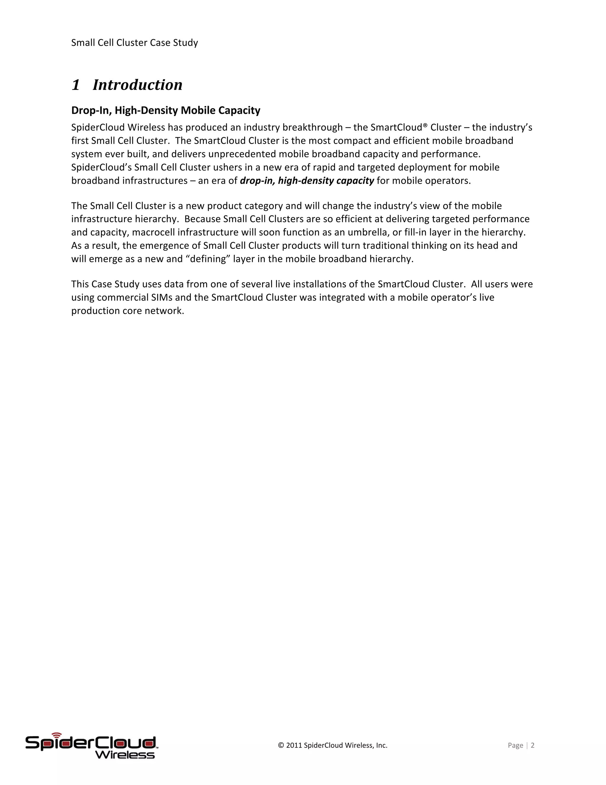 Small	
  Cell	
  Cluster	
  Case	
  Study	
  	
  	
  	
  	
  	
  	
  	
  	
   	
  
	
   ©	
  2011	
  SpiderCloud	
  Wireless,	
  Inc.	
   Page	
  |	
  2	
  
1 Introduction	
  
Drop-­‐In,	
  High-­‐Density	
  Mobile	
  Capacity	
  
SpiderCloud	
  Wireless	
  has	
  produced	
  an	
  industry	
  breakthrough	
  –	
  the	
  SmartCloud®	
  Cluster	
  –	
  the	
  industry’s	
  
first	
  Small	
  Cell	
  Cluster.	
  	
  The	
  SmartCloud	
  Cluster	
  is	
  the	
  most	
  compact	
  and	
  efficient	
  mobile	
  broadband	
  
system	
  ever	
  built,	
  and	
  delivers	
  unprecedented	
  mobile	
  broadband	
  capacity	
  and	
  performance.	
  	
  	
  
SpiderCloud’s	
  Small	
  Cell	
  Cluster	
  ushers	
  in	
  a	
  new	
  era	
  of	
  rapid	
  and	
  targeted	
  deployment	
  for	
  mobile	
  
broadband	
  infrastructures	
  –	
  an	
  era	
  of	
  drop-­‐in,	
  high-­‐density	
  capacity	
  for	
  mobile	
  operators.	
  
The	
  Small	
  Cell	
  Cluster	
  is	
  a	
  new	
  product	
  category	
  and	
  will	
  change	
  the	
  industry’s	
  view	
  of	
  the	
  mobile	
  
infrastructure	
  hierarchy.	
  	
  Because	
  Small	
  Cell	
  Clusters	
  are	
  so	
  efficient	
  at	
  delivering	
  targeted	
  performance	
  
and	
  capacity,	
  macrocell	
  infrastructure	
  will	
  soon	
  function	
  as	
  an	
  umbrella,	
  or	
  fill-­‐in	
  layer	
  in	
  the	
  hierarchy.	
  	
  
As	
  a	
  result,	
  the	
  emergence	
  of	
  Small	
  Cell	
  Cluster	
  products	
  will	
  turn	
  traditional	
  thinking	
  on	
  its	
  head	
  and	
  
will	
  emerge	
  as	
  a	
  new	
  and	
  “defining”	
  layer	
  in	
  the	
  mobile	
  broadband	
  hierarchy.	
  
This	
  Case	
  Study	
  uses	
  data	
  from	
  one	
  of	
  several	
  live	
  installations	
  of	
  the	
  SmartCloud	
  Cluster.	
  	
  All	
  users	
  were	
  
using	
  commercial	
  SIMs	
  and	
  the	
  SmartCloud	
  Cluster	
  was	
  integrated	
  with	
  a	
  mobile	
  operator’s	
  live	
  
production	
  core	
  network.	
  
 