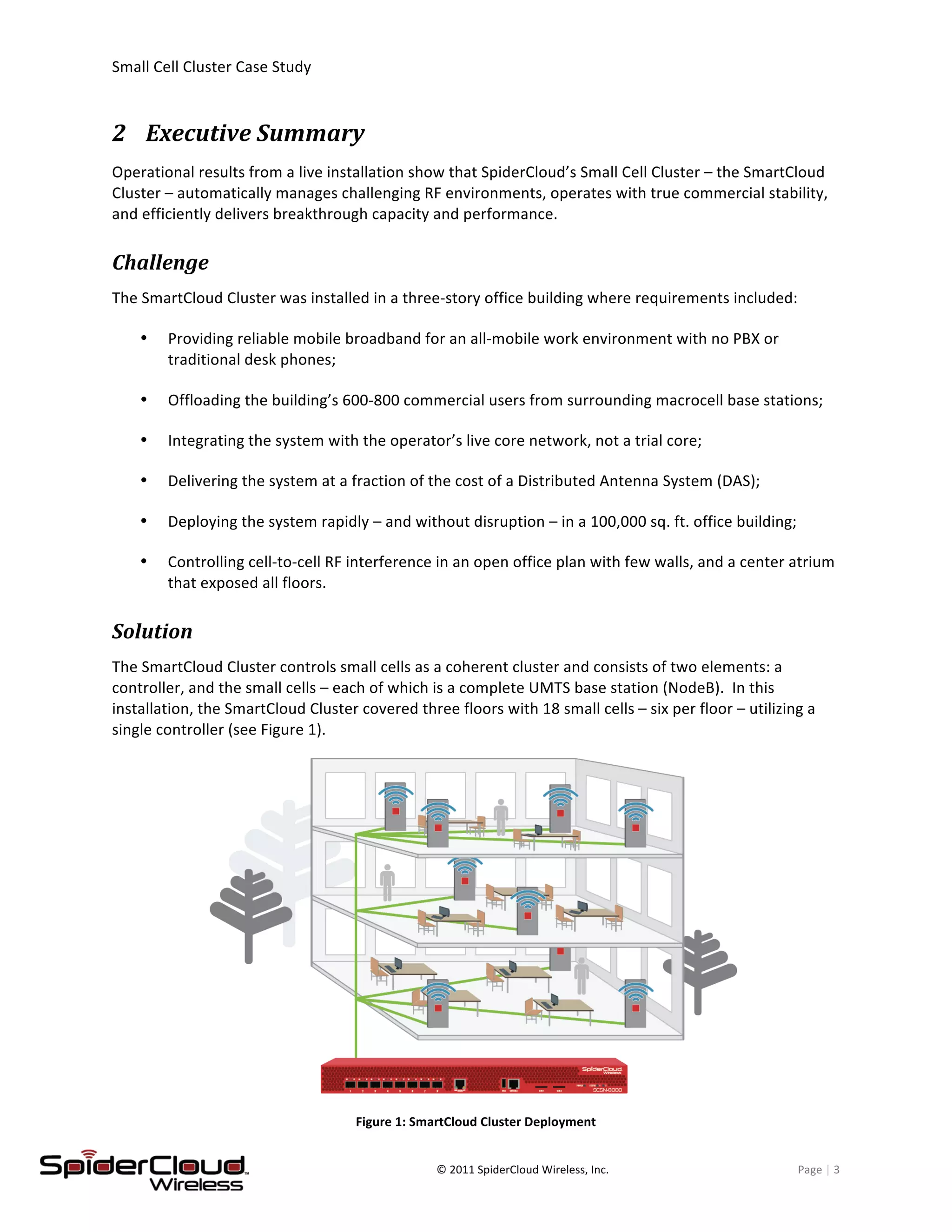 Small	
  Cell	
  Cluster	
  Case	
  Study	
  	
  	
  	
  	
  	
  	
  	
  	
   	
  
	
   ©	
  2011	
  SpiderCloud	
  Wireless,	
  Inc.	
   Page	
  |	
  3	
  
2 Executive	
  Summary	
  
Operational	
  results	
  from	
  a	
  live	
  installation	
  show	
  that	
  SpiderCloud’s	
  Small	
  Cell	
  Cluster	
  –	
  the	
  SmartCloud	
  
Cluster	
  –	
  automatically	
  manages	
  challenging	
  RF	
  environments,	
  operates	
  with	
  true	
  commercial	
  stability,	
  
and	
  efficiently	
  delivers	
  breakthrough	
  capacity	
  and	
  performance.	
  
Challenge	
  
The	
  SmartCloud	
  Cluster	
  was	
  installed	
  in	
  a	
  three-­‐story	
  office	
  building	
  where	
  requirements	
  included:	
  	
  	
  
Providing	
  reliable	
  mobile	
  broadband	
  for	
  an	
  all-­‐mobile	
  work	
  environment	
  with	
  no	
  PBX	
  or	
  
traditional	
  desk	
  phones;	
  
Offloading	
  the	
  building’s	
  600-­‐800	
  commercial	
  users	
  from	
  surrounding	
  macrocell	
  base	
  stations;	
  
Integrating	
  the	
  system	
  with	
  the	
  operator’s	
  live	
  core	
  network,	
  not	
  a	
  trial	
  core;	
  
Delivering	
  the	
  system	
  at	
  a	
  fraction	
  of	
  the	
  cost	
  of	
  a	
  Distributed	
  Antenna	
  System	
  (DAS);	
  
Deploying	
  the	
  system	
  rapidly	
  –	
  and	
  without	
  disruption	
  –	
  in	
  a	
  100,000	
  sq.	
  ft.	
  office	
  building;	
  
Controlling	
  cell-­‐to-­‐cell	
  RF	
  interference	
  in	
  an	
  open	
  office	
  plan	
  with	
  few	
  walls,	
  and	
  a	
  center	
  atrium	
  
that	
  exposed	
  all	
  floors.	
  
Solution	
  
The	
  SmartCloud	
  Cluster	
  controls	
  small	
  cells	
  as	
  a	
  coherent	
  cluster	
  and	
  consists	
  of	
  two	
  elements:	
  a	
  
controller,	
  and	
  the	
  small	
  cells	
  –	
  each	
  of	
  which	
  is	
  a	
  complete	
  UMTS	
  base	
  station	
  (NodeB).	
  	
  In	
  this	
  
installation,	
  the	
  SmartCloud	
  Cluster	
  covered	
  three	
  floors	
  with	
  18	
  small	
  cells	
  –	
  six	
  per	
  floor	
  –	
  utilizing	
  a	
  
single	
  controller	
  (see	
  Figure	
  1).	
  	
  
	
  
Figure	
  1:	
  SmartCloud	
  Cluster	
  Deployment	
  
 