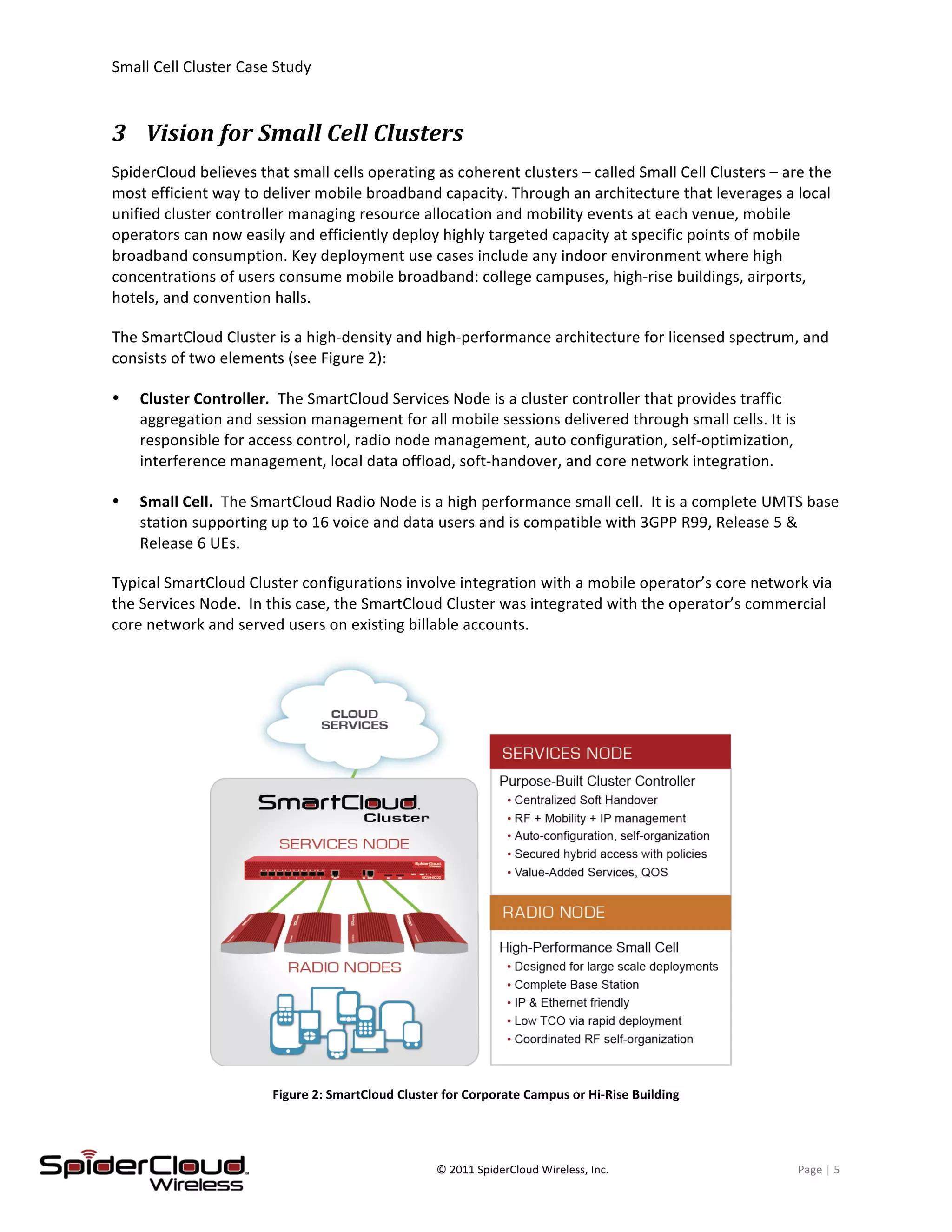 Small	
  Cell	
  Cluster	
  Case	
  Study	
  	
  	
  	
  	
  	
  	
  	
  	
   	
  
	
   ©	
  2011	
  SpiderCloud	
  Wireless,	
  Inc.	
   Page	
  |	
  5	
  
3 Vision	
  for	
  Small	
  Cell	
  Clusters	
  
SpiderCloud	
  believes	
  that	
  small	
  cells	
  operating	
  as	
  coherent	
  clusters	
  –	
  called	
  Small	
  Cell	
  Clusters	
  –	
  are	
  the	
  
most	
  efficient	
  way	
  to	
  deliver	
  mobile	
  broadband	
  capacity.	
  Through	
  an	
  architecture	
  that	
  leverages	
  a	
  local	
  
unified	
  cluster	
  controller	
  managing	
  resource	
  allocation	
  and	
  mobility	
  events	
  at	
  each	
  venue,	
  mobile	
  
operators	
  can	
  now	
  easily	
  and	
  efficiently	
  deploy	
  highly	
  targeted	
  capacity	
  at	
  specific	
  points	
  of	
  mobile	
  
broadband	
  consumption.	
  Key	
  deployment	
  use	
  cases	
  include	
  any	
  indoor	
  environment	
  where	
  high	
  
concentrations	
  of	
  users	
  consume	
  mobile	
  broadband:	
  college	
  campuses,	
  high-­‐rise	
  buildings,	
  airports,	
  
hotels,	
  and	
  convention	
  halls.	
  
The	
  SmartCloud	
  Cluster	
  is	
  a	
  high-­‐density	
  and	
  high-­‐performance	
  architecture	
  for	
  licensed	
  spectrum,	
  and	
  
consists	
  of	
  two	
  elements	
  (see	
  Figure	
  2):	
  
Cluster	
  Controller.	
  	
  The	
  SmartCloud	
  Services	
  Node	
  is	
  a	
  cluster	
  controller	
  that	
  provides	
  traffic	
  
aggregation	
  and	
  session	
  management	
  for	
  all	
  mobile	
  sessions	
  delivered	
  through	
  small	
  cells.	
  It	
  is	
  
responsible	
  for	
  access	
  control,	
  radio	
  node	
  management,	
  auto	
  configuration,	
  self-­‐optimization,	
  
interference	
  management,	
  local	
  data	
  offload,	
  soft-­‐handover,	
  and	
  core	
  network	
  integration.	
  
Small	
  Cell.	
  	
  The	
  SmartCloud	
  Radio	
  Node	
  is	
  a	
  high	
  performance	
  small	
  cell.	
  	
  It	
  is	
  a	
  complete	
  UMTS	
  base	
  
station	
  supporting	
  up	
  to	
  16	
  voice	
  and	
  data	
  users	
  and	
  is	
  compatible	
  with	
  3GPP	
  R99,	
  Release	
  5	
  &	
  
Release	
  6	
  UEs.	
  	
  
Typical	
  SmartCloud	
  Cluster	
  configurations	
  involve	
  integration	
  with	
  a	
  mobile	
  operator’s	
  core	
  network	
  via	
  
the	
  Services	
  Node.	
  	
  In	
  this	
  case,	
  the	
  SmartCloud	
  Cluster	
  was	
  integrated	
  with	
  the	
  operator’s	
  commercial	
  
core	
  network	
  and	
  served	
  users	
  on	
  existing	
  billable	
  accounts.	
  
	
  
Figure	
  2:	
  SmartCloud	
  Cluster	
  for	
  Corporate	
  Campus	
  or	
  Hi-­‐Rise	
  Building	
  
 
