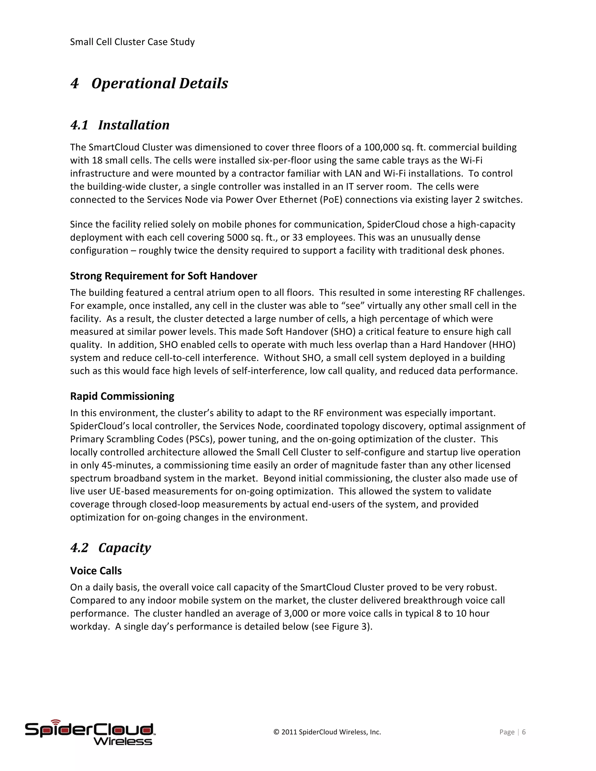 Small	
  Cell	
  Cluster	
  Case	
  Study	
  	
  	
  	
  	
  	
  	
  	
  	
   	
  
	
   ©	
  2011	
  SpiderCloud	
  Wireless,	
  Inc.	
   Page	
  |	
  6	
  
4 Operational	
  Details	
  
4.1 Installation	
  
The	
  SmartCloud	
  Cluster	
  was	
  dimensioned	
  to	
  cover	
  three	
  floors	
  of	
  a	
  100,000	
  sq.	
  ft.	
  commercial	
  building	
  
with	
  18	
  small	
  cells.	
  The	
  cells	
  were	
  installed	
  six-­‐per-­‐floor	
  using	
  the	
  same	
  cable	
  trays	
  as	
  the	
  Wi-­‐Fi	
  
infrastructure	
  and	
  were	
  mounted	
  by	
  a	
  contractor	
  familiar	
  with	
  LAN	
  and	
  Wi-­‐Fi	
  installations.	
  	
  To	
  control	
  
the	
  building-­‐wide	
  cluster,	
  a	
  single	
  controller	
  was	
  installed	
  in	
  an	
  IT	
  server	
  room.	
  	
  The	
  cells	
  were	
  
connected	
  to	
  the	
  Services	
  Node	
  via	
  Power	
  Over	
  Ethernet	
  (PoE)	
  connections	
  via	
  existing	
  layer	
  2	
  switches.	
  
Since	
  the	
  facility	
  relied	
  solely	
  on	
  mobile	
  phones	
  for	
  communication,	
  SpiderCloud	
  chose	
  a	
  high-­‐capacity	
  
deployment	
  with	
  each	
  cell	
  covering	
  5000	
  sq.	
  ft.,	
  or	
  33	
  employees.	
  This	
  was	
  an	
  unusually	
  dense	
  
configuration	
  –	
  roughly	
  twice	
  the	
  density	
  required	
  to	
  support	
  a	
  facility	
  with	
  traditional	
  desk	
  phones.	
  
Strong	
  Requirement	
  for	
  Soft	
  Handover	
  
The	
  building	
  featured	
  a	
  central	
  atrium	
  open	
  to	
  all	
  floors.	
  	
  This	
  resulted	
  in	
  some	
  interesting	
  RF	
  challenges.	
  	
  
For	
  example,	
  once	
  installed,	
  any	
  cell	
  in	
  the	
  cluster	
  was	
  able	
  to	
  “see”	
  virtually	
  any	
  other	
  small	
  cell	
  in	
  the	
  
facility.	
  	
  As	
  a	
  result,	
  the	
  cluster	
  detected	
  a	
  large	
  number	
  of	
  cells,	
  a	
  high	
  percentage	
  of	
  which	
  were	
  
measured	
  at	
  similar	
  power	
  levels.	
  This	
  made	
  Soft	
  Handover	
  (SHO)	
  a	
  critical	
  feature	
  to	
  ensure	
  high	
  call	
  
quality.	
  	
  In	
  addition,	
  SHO	
  enabled	
  cells	
  to	
  operate	
  with	
  much	
  less	
  overlap	
  than	
  a	
  Hard	
  Handover	
  (HHO)	
  
system	
  and	
  reduce	
  cell-­‐to-­‐cell	
  interference.	
  	
  Without	
  SHO,	
  a	
  small	
  cell	
  system	
  deployed	
  in	
  a	
  building	
  
such	
  as	
  this	
  would	
  face	
  high	
  levels	
  of	
  self-­‐interference,	
  low	
  call	
  quality,	
  and	
  reduced	
  data	
  performance.	
  
Rapid	
  Commissioning	
  
In	
  this	
  environment,	
  the	
  cluster’s	
  ability	
  to	
  adapt	
  to	
  the	
  RF	
  environment	
  was	
  especially	
  important.	
  	
  
SpiderCloud’s	
  local	
  controller,	
  the	
  Services	
  Node,	
  coordinated	
  topology	
  discovery,	
  optimal	
  assignment	
  of	
  
Primary	
  Scrambling	
  Codes	
  (PSCs),	
  power	
  tuning,	
  and	
  the	
  on-­‐going	
  optimization	
  of	
  the	
  cluster.	
  	
  This	
  
locally	
  controlled	
  architecture	
  allowed	
  the	
  Small	
  Cell	
  Cluster	
  to	
  self-­‐configure	
  and	
  startup	
  live	
  operation	
  
in	
  only	
  45-­‐minutes,	
  a	
  commissioning	
  time	
  easily	
  an	
  order	
  of	
  magnitude	
  faster	
  than	
  any	
  other	
  licensed	
  
spectrum	
  broadband	
  system	
  in	
  the	
  market.	
  	
  Beyond	
  initial	
  commissioning,	
  the	
  cluster	
  also	
  made	
  use	
  of	
  
live	
  user	
  UE-­‐based	
  measurements	
  for	
  on-­‐going	
  optimization.	
  	
  This	
  allowed	
  the	
  system	
  to	
  validate	
  
coverage	
  through	
  closed-­‐loop	
  measurements	
  by	
  actual	
  end-­‐users	
  of	
  the	
  system,	
  and	
  provided	
  
optimization	
  for	
  on-­‐going	
  changes	
  in	
  the	
  environment.	
  
4.2 Capacity	
  
Voice	
  Calls	
  
On	
  a	
  daily	
  basis,	
  the	
  overall	
  voice	
  call	
  capacity	
  of	
  the	
  SmartCloud	
  Cluster	
  proved	
  to	
  be	
  very	
  robust.	
  	
  
Compared	
  to	
  any	
  indoor	
  mobile	
  system	
  on	
  the	
  market,	
  the	
  cluster	
  delivered	
  breakthrough	
  voice	
  call	
  
performance.	
  	
  The	
  cluster	
  handled	
  an	
  average	
  of	
  3,000	
  or	
  more	
  voice	
  calls	
  in	
  typical	
  8	
  to	
  10	
  hour	
  
workday.	
  	
  A	
  single	
  day’s	
  performance	
  is	
  detailed	
  below	
  (see	
  Figure	
  3).	
  
 