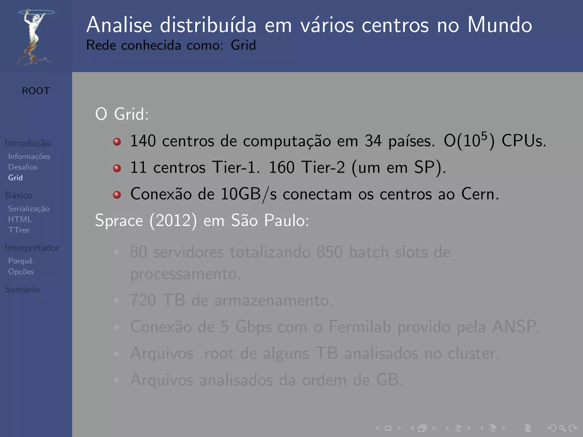 Analise distribu´ em v´rios centros no Mundo
                                ıda   a
                Rede conhecida como: Grid


   ROOT

                 O Grid:
Introdu¸˜o
       ca                                   ca          ıses. O(105 ) CPUs.
                      140 centros de computa¸˜o em 34 pa´
Informa¸˜es
       co
Desaﬁos
Grid
                      11 centros Tier-1. 160 Tier-2 (um em SP).
B´sico
 a                    Conex˜o de 10GB/s conectam os centros ao Cern.
                           a
Serializa¸˜o
         ca
HTML
TTree
                 Sprace (2012) em S˜o Paulo:
                                   a
Interpretador
Porquˆe
                      80 servidores totalizando 850 batch slots de
Op¸˜es
   co
                      processamento.
Sum´rio
   a
                      720 TB de armazenamento.
                      Conex˜o de 5 Gbps com o Fermilab provido pela ANSP.
                           a
                      Arquivos .root de alguns TB analisados no cluster.
                      Arquivos analisados da ordem de GB.
 