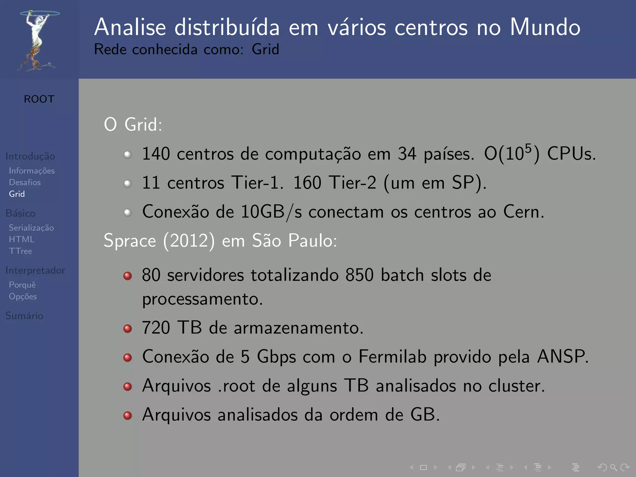 Analise distribu´ em v´rios centros no Mundo
                                ıda   a
                Rede conhecida como: Grid


   ROOT

                 O Grid:
Introdu¸˜o
       ca                                   ca          ıses. O(105 ) CPUs.
                      140 centros de computa¸˜o em 34 pa´
Informa¸˜es
       co
Desaﬁos
Grid
                      11 centros Tier-1. 160 Tier-2 (um em SP).
B´sico
 a                    Conex˜o de 10GB/s conectam os centros ao Cern.
                           a
Serializa¸˜o
         ca
HTML
TTree
                 Sprace (2012) em S˜o Paulo:
                                   a
Interpretador
Porquˆe
                      80 servidores totalizando 850 batch slots de
Op¸˜es
   co
                      processamento.
Sum´rio
   a
                      720 TB de armazenamento.
                      Conex˜o de 5 Gbps com o Fermilab provido pela ANSP.
                           a
                      Arquivos .root de alguns TB analisados no cluster.
                      Arquivos analisados da ordem de GB.
 
