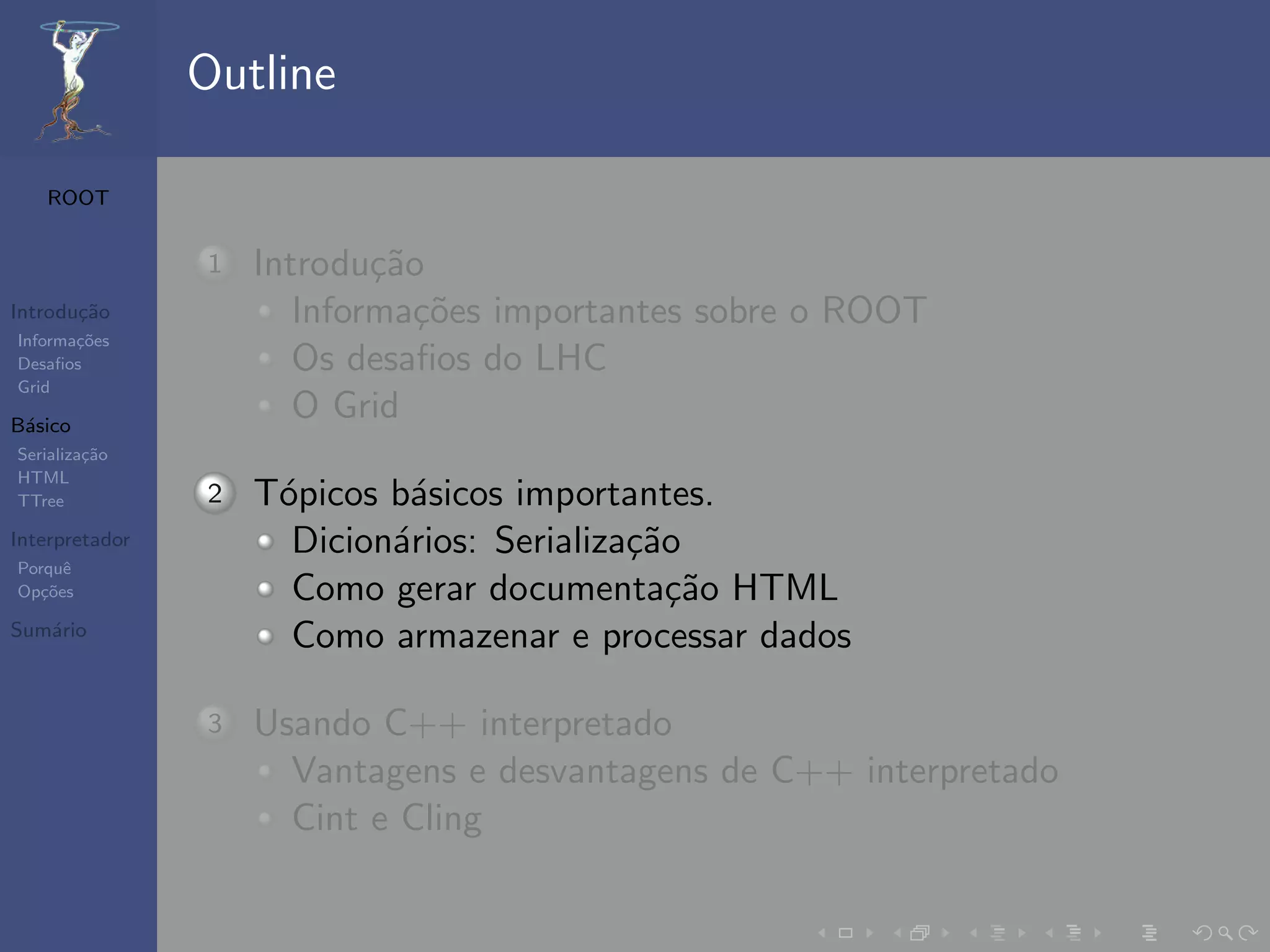 Outline

   ROOT


                1   Introdu¸˜o
                            ca
Introdu¸˜o
       ca              Informa¸˜es importantes sobre o ROOT
                               co
Informa¸˜es
       co
Desaﬁos                Os desaﬁos do LHC
Grid

B´sico
 a
                       O Grid
Serializa¸˜o
         ca
HTML
TTree           2   T´picos b´sicos importantes.
                     o       a
Interpretador         Dicion´rios: Serializa¸˜o
                            a               ca
Porquˆe
Op¸˜es
   co                 Como gerar documenta¸˜o HTML
                                               ca
Sum´rio
   a
                      Como armazenar e processar dados

                3   Usando C++ interpretado
                      Vantagens e desvantagens de C++ interpretado
                      Cint e Cling
 