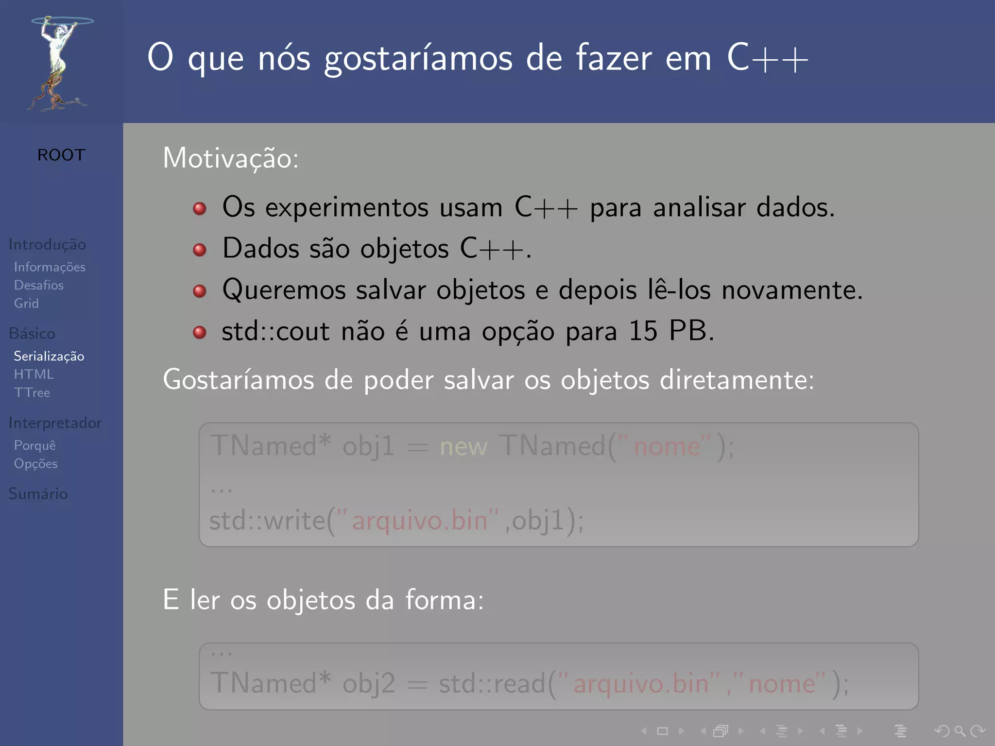 O que n´s gostar´
                       o        ıamos de fazer em C++

   ROOT         Motiva¸˜o:
                      ca
                    Os experimentos usam C++ para analisar dados.
Introdu¸˜o
       ca
Informa¸˜es
       co
                    Dados s˜o objetos C++.
                            a
Desaﬁos
Grid
                    Queremos salvar objetos e depois lˆ-los novamente.
                                                      e
B´sico
 a                  std::cout n˜o ´ uma op¸˜o para 15 PB.
                               a e        ca
Serializa¸˜o
         ca
HTML
TTree
                Gostar´
                      ıamos de poder salvar os objetos diretamente:
Interpretador
Porquˆ
Op¸˜es
   co
      e            TNamed* obj1 = new TNamed(”nome”);
Sum´rio
   a               ...
                   std::write(”arquivo.bin”,obj1);

                E ler os objetos da forma:
                   ...
                   TNamed* obj2 = std::read(”arquivo.bin”,”nome”);
 