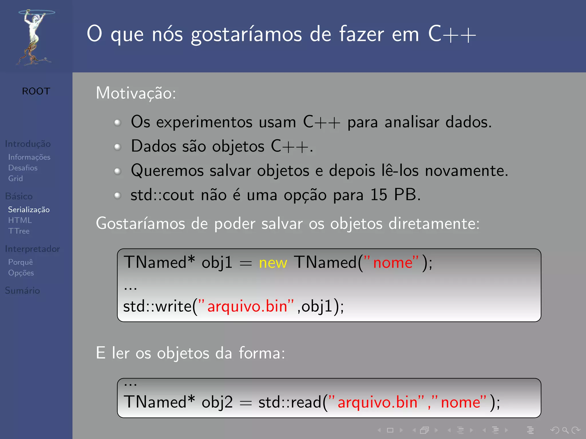 O que n´s gostar´
                       o        ıamos de fazer em C++

   ROOT         Motiva¸˜o:
                      ca
                    Os experimentos usam C++ para analisar dados.
Introdu¸˜o
       ca
Informa¸˜es
       co
                    Dados s˜o objetos C++.
                            a
Desaﬁos
Grid
                    Queremos salvar objetos e depois lˆ-los novamente.
                                                      e
B´sico
 a                  std::cout n˜o ´ uma op¸˜o para 15 PB.
                               a e        ca
Serializa¸˜o
         ca
HTML
TTree
                Gostar´
                      ıamos de poder salvar os objetos diretamente:
Interpretador
Porquˆ
Op¸˜es
   co
      e            TNamed* obj1 = new TNamed(”nome”);
Sum´rio
   a               ...
                   std::write(”arquivo.bin”,obj1);

                E ler os objetos da forma:
                   ...
                   TNamed* obj2 = std::read(”arquivo.bin”,”nome”);
 