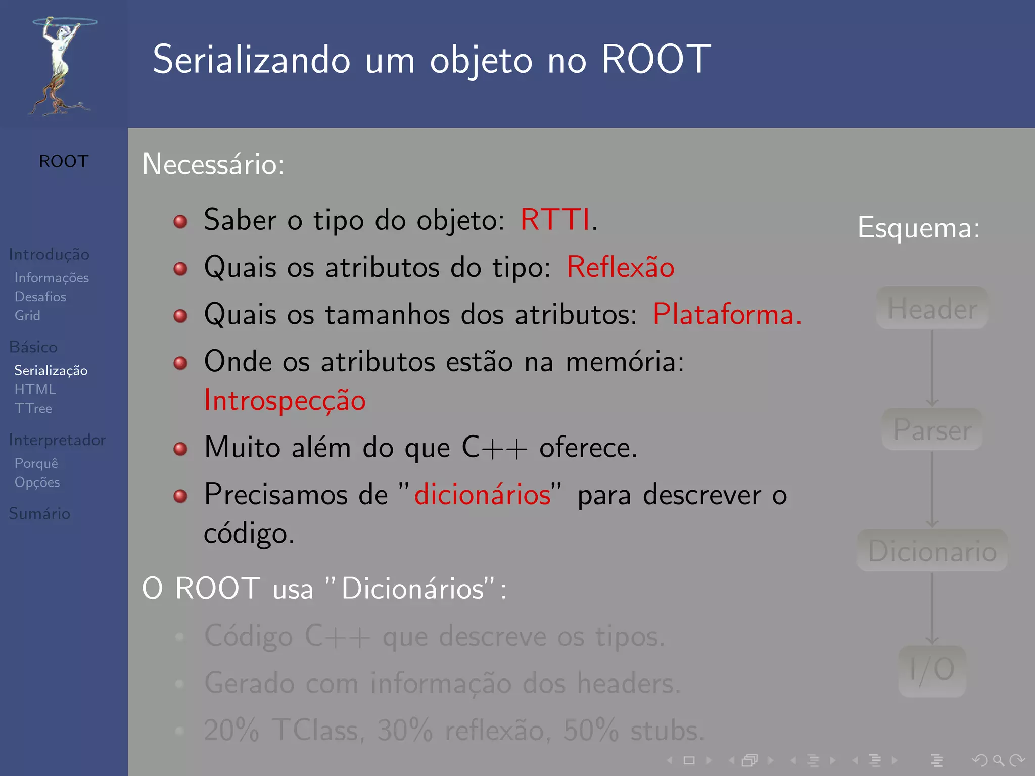 Serializando um objeto no ROOT

   ROOT         Necess´rio:
                      a
                    Saber o tipo do objeto: RTTI.                  Esquema:
Introdu¸˜o
       ca
Informa¸˜es
       co           Quais os atributos do tipo: Reﬂex˜o
                                                     a
Desaﬁos
Grid                Quais os tamanhos dos atributos: Plataforma.    Header
B´sico
 a
Serializa¸˜o
         ca         Onde os atributos est˜o na mem´ria:
                                         a        o
HTML
TTree               Introspec¸˜o
                             ca
Interpretador                                                        Parser
Porquˆe
                    Muito al´m do que C++ oferece.
                            e
Op¸˜es
   co

Sum´rio
   a
                    Precisamos de ”dicion´rios” para descrever o
                                         a
                    c´digo.
                     o
                                                                   Dicionario
                O ROOT usa ”Dicion´rios”:
                                  a
                    C´digo C++ que descreve os tipos.
                     o
                    Gerado com informa¸˜o dos headers.
                                      ca                              I/O
                    20% TClass, 30% reﬂex˜o, 50% stubs.
                                         a
 