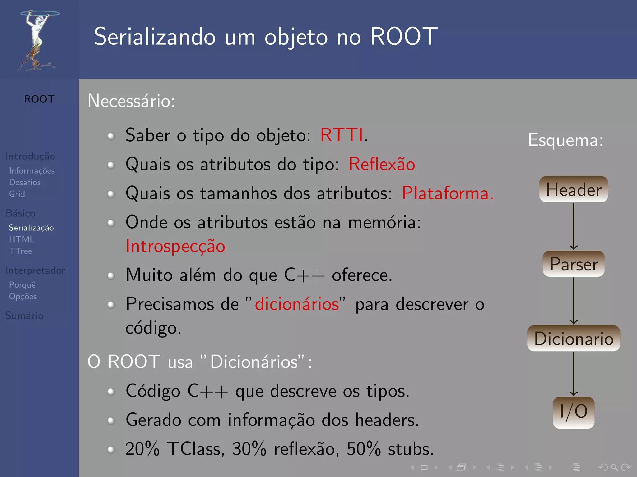 Serializando um objeto no ROOT

   ROOT         Necess´rio:
                      a
                    Saber o tipo do objeto: RTTI.                  Esquema:
Introdu¸˜o
       ca
Informa¸˜es
       co           Quais os atributos do tipo: Reﬂex˜o
                                                     a
Desaﬁos
Grid                Quais os tamanhos dos atributos: Plataforma.    Header
B´sico
 a
Serializa¸˜o
         ca         Onde os atributos est˜o na mem´ria:
                                         a        o
HTML
TTree               Introspec¸˜o
                             ca
Interpretador                                                        Parser
Porquˆe
                    Muito al´m do que C++ oferece.
                            e
Op¸˜es
   co

Sum´rio
   a
                    Precisamos de ”dicion´rios” para descrever o
                                         a
                    c´digo.
                     o
                                                                   Dicionario
                O ROOT usa ”Dicion´rios”:
                                  a
                    C´digo C++ que descreve os tipos.
                     o
                    Gerado com informa¸˜o dos headers.
                                      ca                              I/O
                    20% TClass, 30% reﬂex˜o, 50% stubs.
                                         a
 