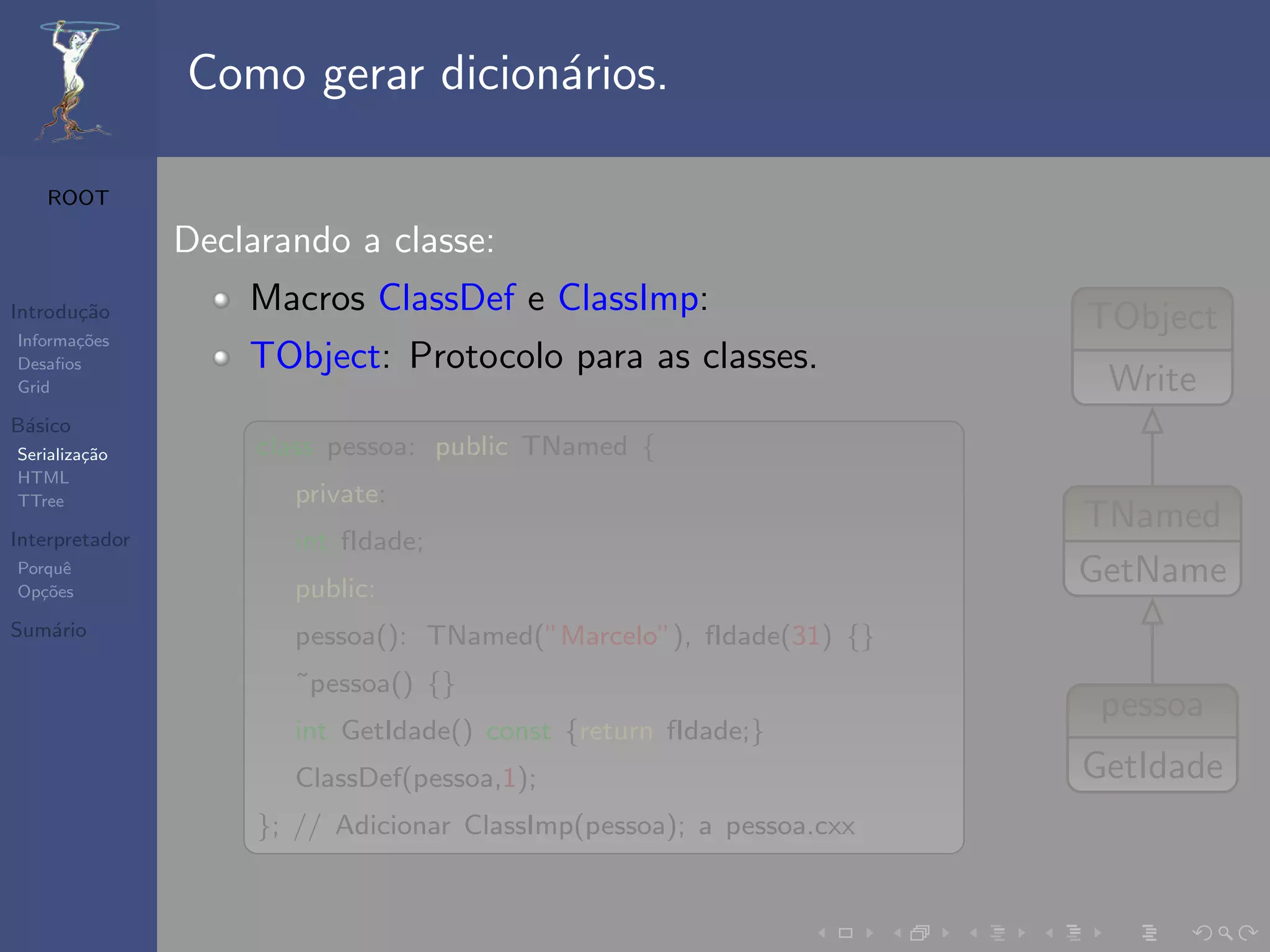Como gerar dicion´rios.
                                 a

   ROOT

                Declarando a classe:
Introdu¸˜o
       ca           Macros ClassDef e ClassImp:                       TObject
Informa¸˜es
       co
Desaﬁos             TObject: Protocolo para as classes.
Grid                                                                   Write
B´sico
 a
Serializa¸˜o
         ca          class pessoa: public TNamed {
HTML
TTree                  private:
                                                                      TNamed
Interpretador          int fIdade;
Porquˆ
Op¸˜es
   co
      e
                       public:
                                                                      GetName
Sum´rio
   a                   pessoa(): TNamed(”Marcelo”), fIdade(31) {}
                       ˜pessoa() {}
                                                                       pessoa
                       int GetIdade() const {return fIdade;}
                       ClassDef(pessoa,1);                            GetIdade
                     }; // Adicionar ClassImp(pessoa); a pessoa.cxx
 