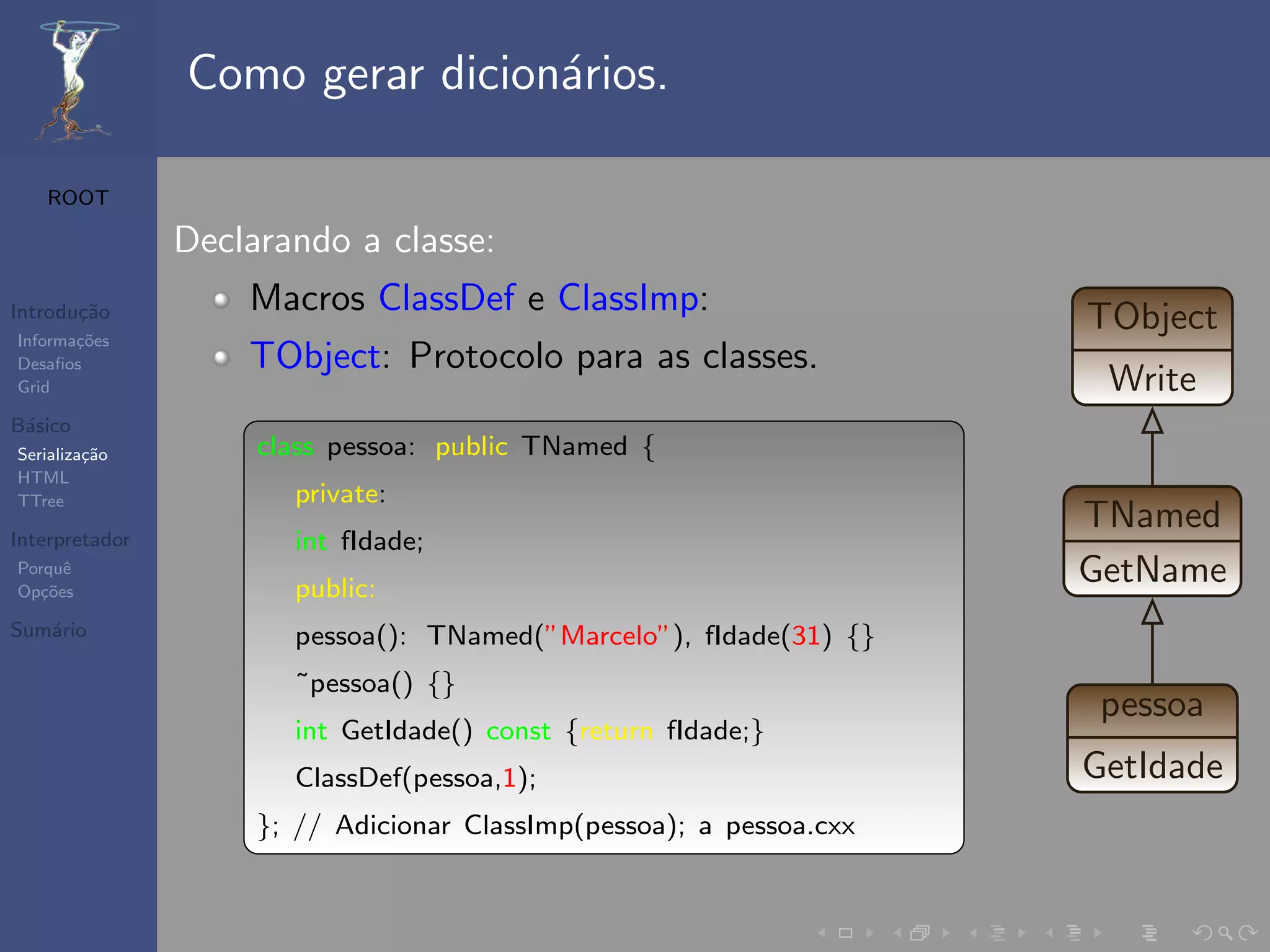 Como gerar dicion´rios.
                                 a

   ROOT

                Declarando a classe:
Introdu¸˜o
       ca           Macros ClassDef e ClassImp:                       TObject
Informa¸˜es
       co
Desaﬁos             TObject: Protocolo para as classes.
Grid                                                                   Write
B´sico
 a
Serializa¸˜o
         ca          class pessoa: public TNamed {
HTML
TTree                  private:
                                                                      TNamed
Interpretador          int fIdade;
Porquˆ
Op¸˜es
   co
      e
                       public:
                                                                      GetName
Sum´rio
   a                   pessoa(): TNamed(”Marcelo”), fIdade(31) {}
                       ˜pessoa() {}
                                                                       pessoa
                       int GetIdade() const {return fIdade;}
                       ClassDef(pessoa,1);                            GetIdade
                     }; // Adicionar ClassImp(pessoa); a pessoa.cxx
 