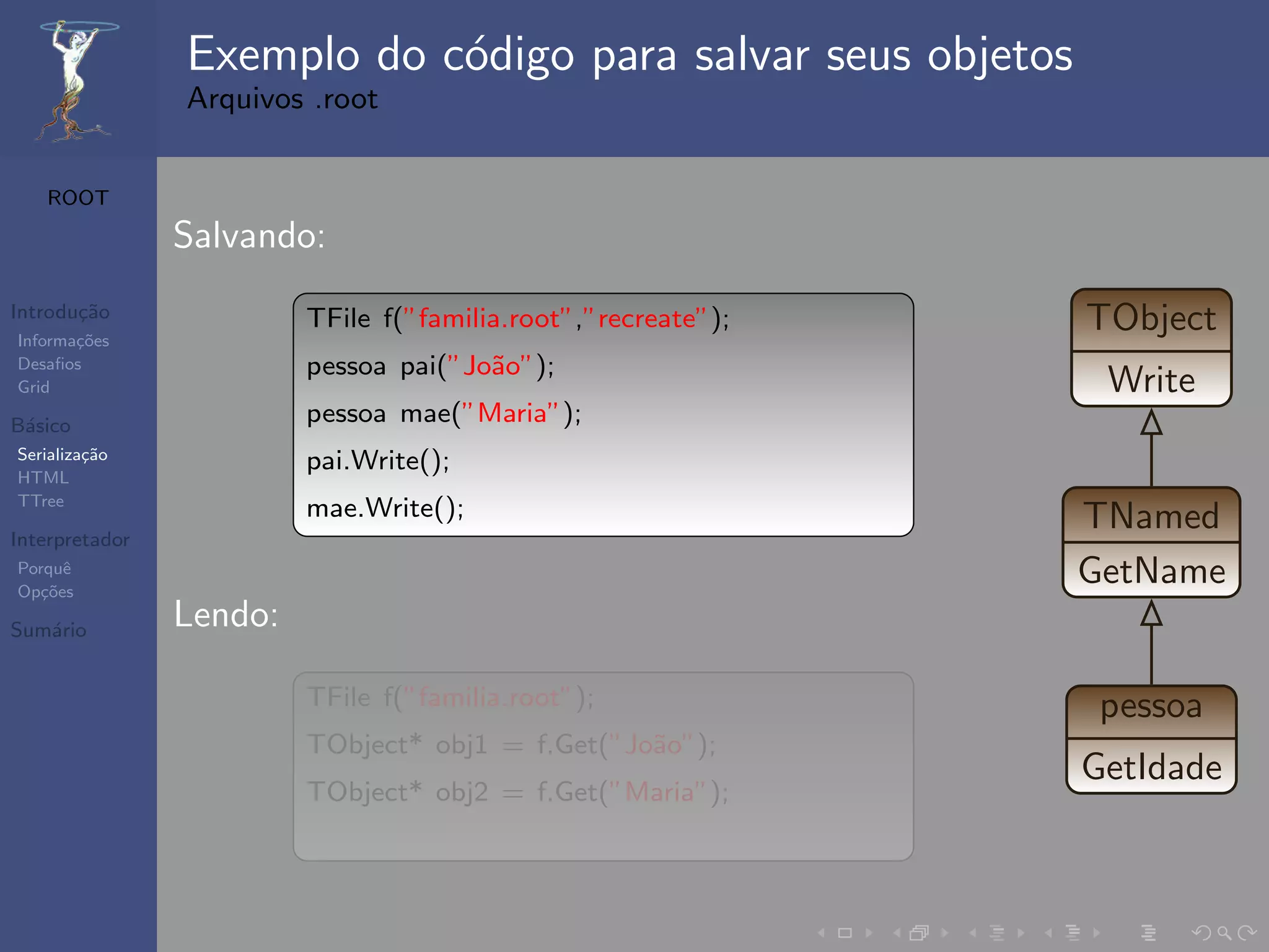 Exemplo do c´digo para salvar seus objetos
                            o
                Arquivos .root


   ROOT

                Salvando:
Introdu¸˜o
       ca
Informa¸˜es
       co
                         TFile f(”familia.root”,”recreate”);   TObject
Desaﬁos                  pessoa pai(”Jo˜o”);
                                       a
Grid                                                            Write
B´sico
 a                       pessoa mae(”Maria”);
Serializa¸˜o
         ca
                         pai.Write();
HTML
TTree
                         mae.Write();                          TNamed
Interpretador
Porquˆ
Op¸˜es
   co
      e
                                                               GetName
Sum´rio
   a            Lendo:

                         TFile f(”familia.root”);               pessoa
                         TObject* obj1 = f.Get(”Jo˜o”);
                                                  a
                                                               GetIdade
                         TObject* obj2 = f.Get(”Maria”);
 