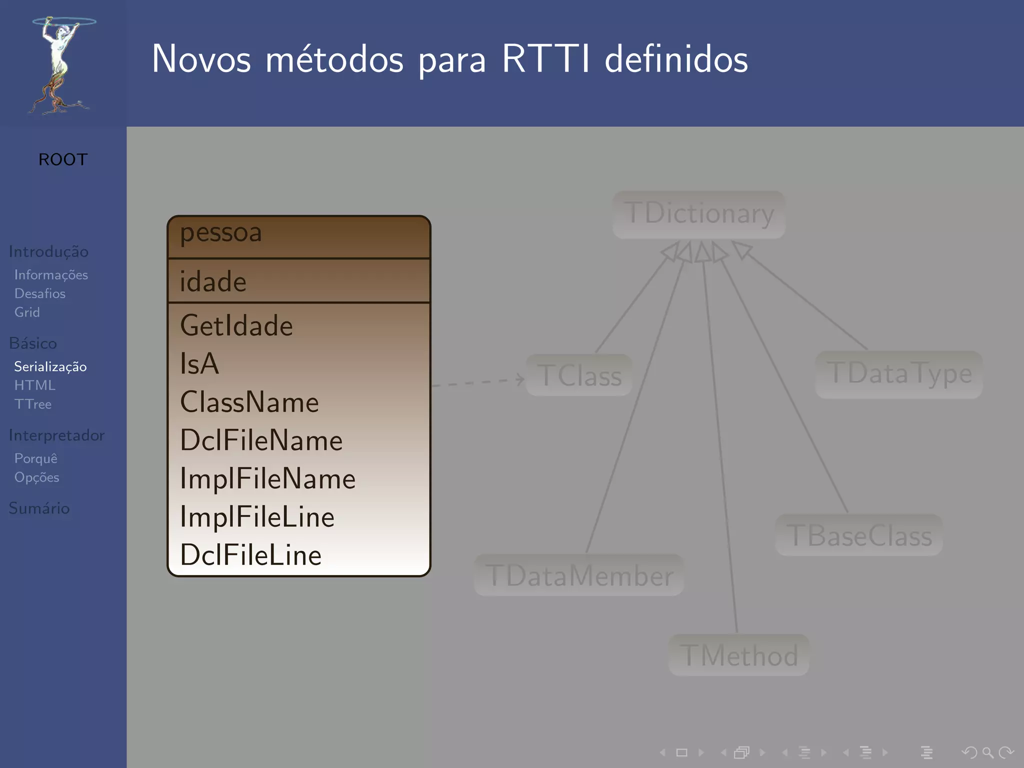 Novos m´todos para RTTI deﬁnidos
                       e

   ROOT


                                             TDictionary
                 pessoa
Introdu¸˜o
       ca
Informa¸˜es
       co
Desaﬁos          idade
Grid

B´sico
 a
                 GetIdade
Serializa¸˜o
         ca      IsA                TClass                   TDataType
HTML
TTree            ClassName
Interpretador
Porquˆe
                 DclFileName
Op¸˜es
   co            ImplFileName
Sum´rio
   a
                 ImplFileLine
                                                           TBaseClass
                 DclFileLine
                                 TDataMember

                                                 TMethod
 