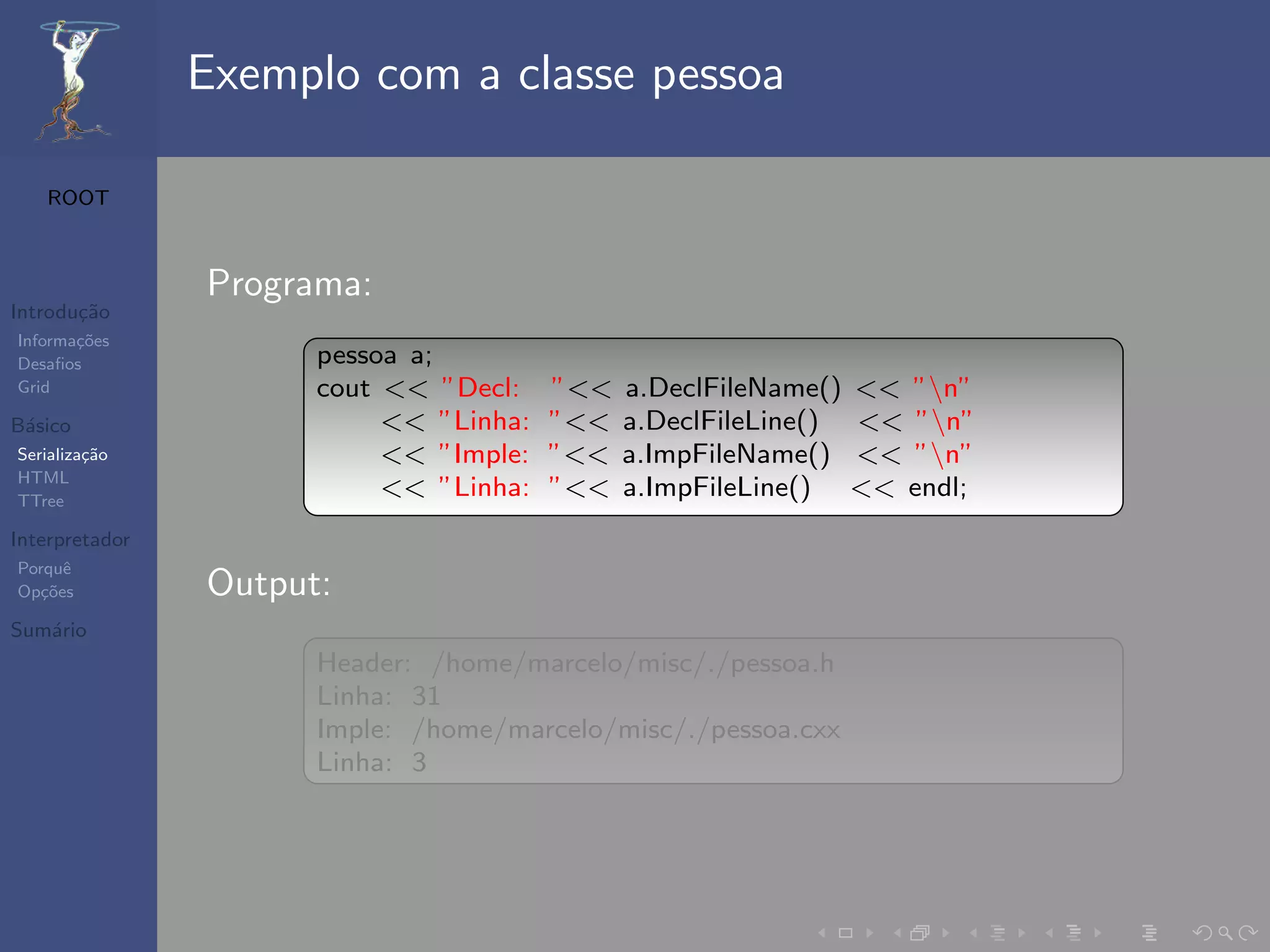 Exemplo com a classe pessoa

   ROOT



                Programa:
Introdu¸˜o
       ca
Informa¸˜es
       co
Desaﬁos               pessoa a;
Grid                  cout << ”Decl:    ”<<   a.DeclFileName() << ”n”
B´sico
 a                         << ”Linha:   ”<<   a.DeclFileLine() << ”n”
Serializa¸˜o
         ca                << ”Imple:   ”<<   a.ImpFileName() << ”n”
HTML
TTree
                           << ”Linha:   ”<<   a.ImpFileLine() << endl;
Interpretador
Porquˆe
Op¸˜es
   co           Output:
Sum´rio
   a
                      Header: /home/marcelo/misc/./pessoa.h
                      Linha: 31
                      Imple: /home/marcelo/misc/./pessoa.cxx
                      Linha: 3
 
