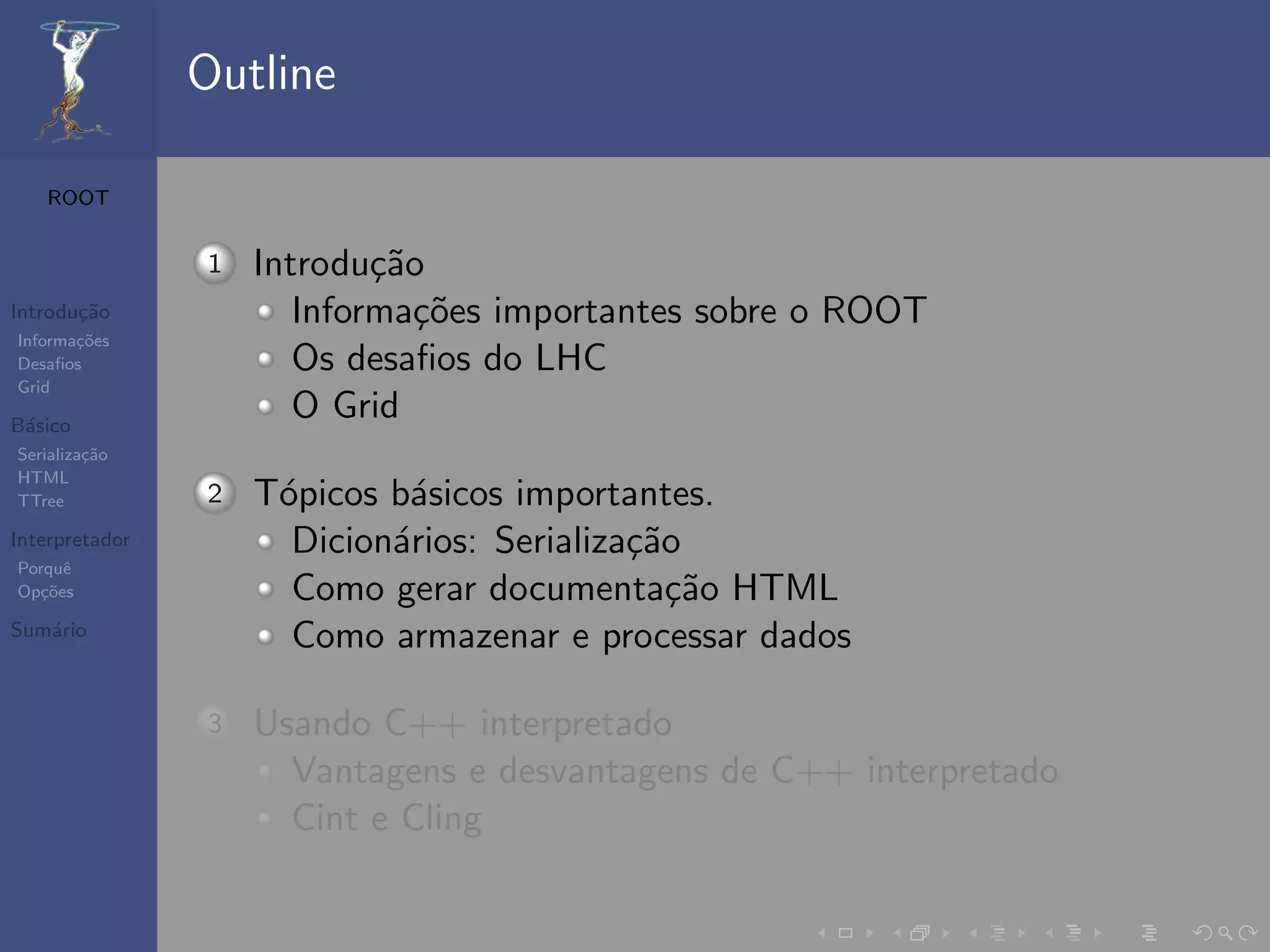 Outline

   ROOT


                1   Introdu¸˜o
                            ca
Introdu¸˜o
       ca              Informa¸˜es importantes sobre o ROOT
                               co
Informa¸˜es
       co
Desaﬁos                Os desaﬁos do LHC
Grid

B´sico
 a
                       O Grid
Serializa¸˜o
         ca
HTML
TTree           2   T´picos b´sicos importantes.
                     o       a
Interpretador         Dicion´rios: Serializa¸˜o
                            a               ca
Porquˆe
Op¸˜es
   co                 Como gerar documenta¸˜o HTML
                                               ca
Sum´rio
   a
                      Como armazenar e processar dados

                3   Usando C++ interpretado
                      Vantagens e desvantagens de C++ interpretado
                      Cint e Cling
 