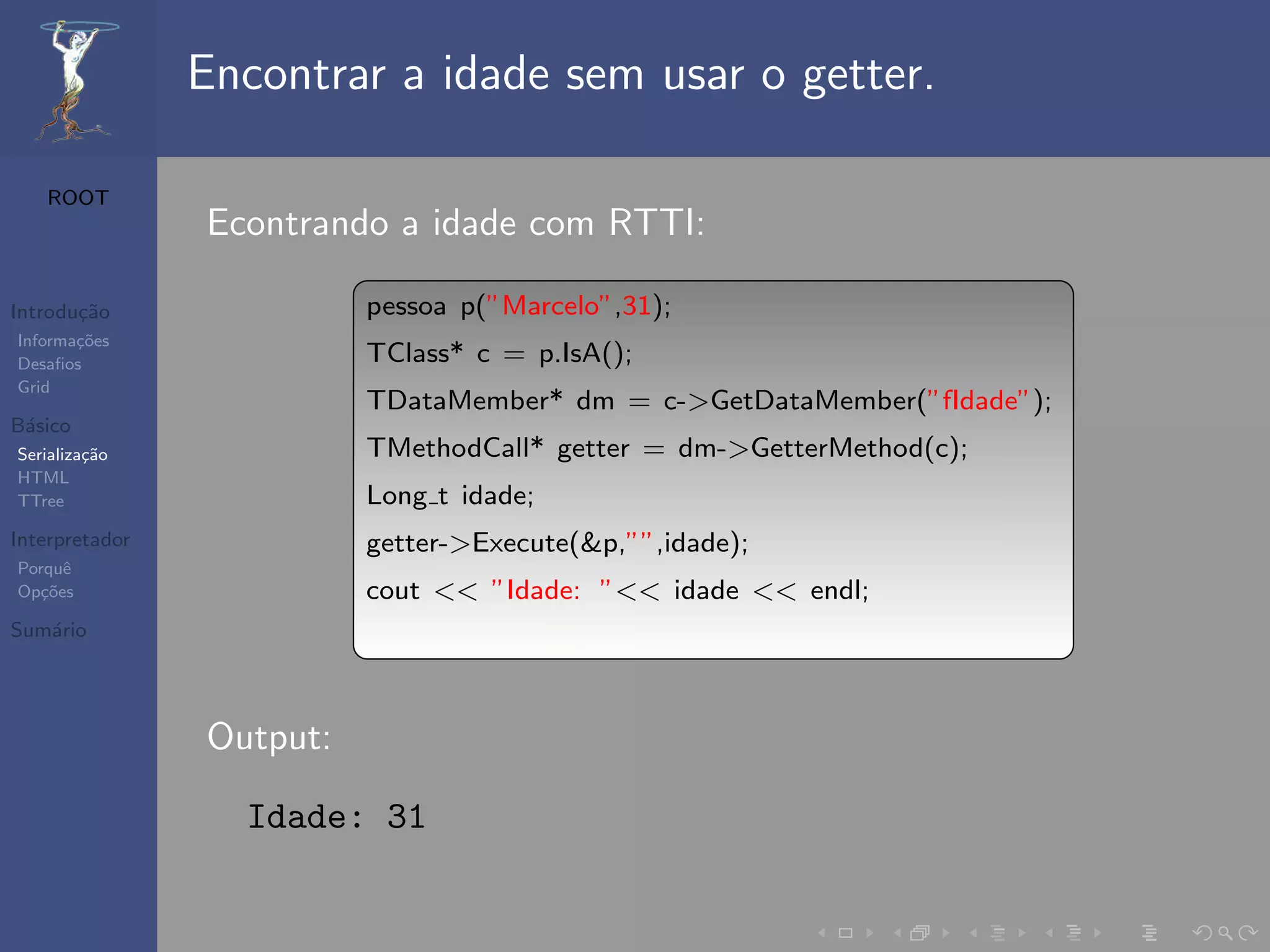 Encontrar a idade sem usar o getter.

   ROOT
                Econtrando a idade com RTTI:

Introdu¸˜o
       ca                 pessoa p(”Marcelo”,31);
Informa¸˜es
       co
Desaﬁos                   TClass* c = p.IsA();
Grid
                          TDataMember* dm = c->GetDataMember(”fIdade”);
B´sico
 a
Serializa¸˜o
         ca               TMethodCall* getter = dm->GetterMethod(c);
HTML
TTree                     Long t idade;
Interpretador             getter->Execute(&p,””,idade);
Porquˆe
Op¸˜es
   co                     cout << ”Idade: ”<< idade << endl;
Sum´rio
   a




                Output:

                  Idade: 31
 