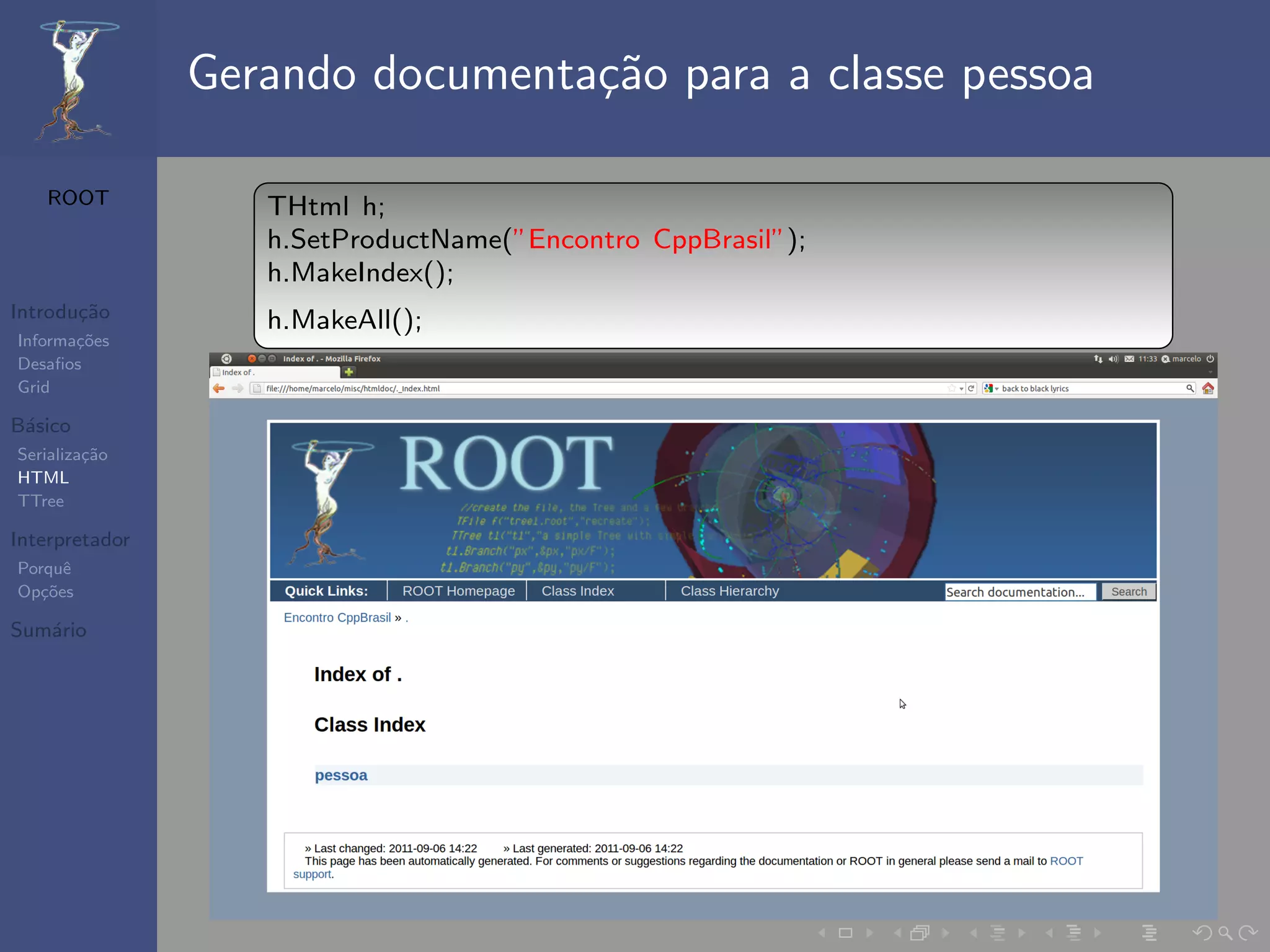 Gerando documenta¸˜o para a classe pessoa
                                 ca

   ROOT            THtml h;
                   h.SetProductName(”Encontro CppBrasil”);
                   h.MakeIndex();
Introdu¸˜o
       ca          h.MakeAll();
Informa¸˜es
       co
Desaﬁos
Grid

B´sico
 a
Serializa¸˜o
         ca
HTML
TTree

Interpretador
Porquˆe
Op¸˜es
   co

Sum´rio
   a
 