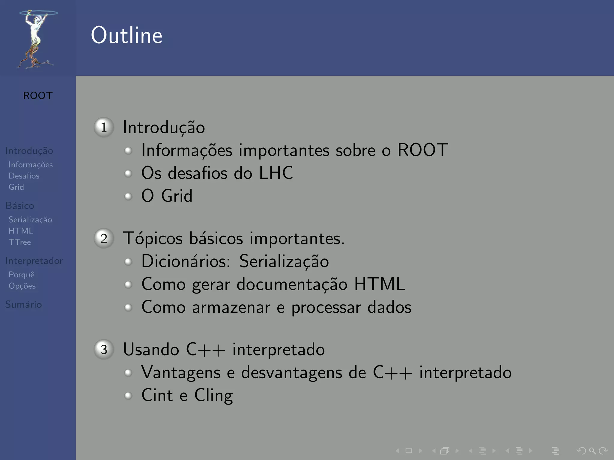 Outline

   ROOT


                1   Introdu¸˜o
                            ca
Introdu¸˜o
       ca              Informa¸˜es importantes sobre o ROOT
                               co
Informa¸˜es
       co
Desaﬁos                Os desaﬁos do LHC
Grid

B´sico
 a
                       O Grid
Serializa¸˜o
         ca
HTML
TTree           2   T´picos b´sicos importantes.
                     o       a
Interpretador         Dicion´rios: Serializa¸˜o
                            a               ca
Porquˆe
Op¸˜es
   co                 Como gerar documenta¸˜o HTML
                                               ca
Sum´rio
   a
                      Como armazenar e processar dados

                3   Usando C++ interpretado
                      Vantagens e desvantagens de C++ interpretado
                      Cint e Cling
 