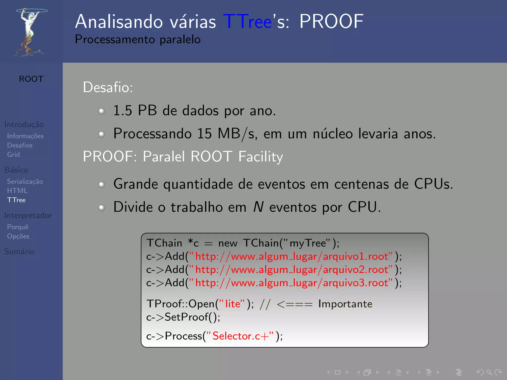 Analisando v´rias TTree’s: PROOF
                            a
                Processamento paralelo


   ROOT
                 Desaﬁo:
                      1.5 PB de dados por ano.
Introdu¸˜o
       ca
Informa¸˜es
       co             Processando 15 MB/s, em um n´cleo levaria anos.
                                                  u
Desaﬁos
Grid
                 PROOF: Paralel ROOT Facility
B´sico
 a
Serializa¸˜o
HTML
         ca
                      Grande quantidade de eventos em centenas de CPUs.
TTree

Interpretador
                      Divide o trabalho em N eventos por CPU.
Porquˆe
Op¸˜es
   co
                            TChain *c = new TChain(”myTree”);
Sum´rio
   a
                            c->Add(”http://www.algum lugar/arquivo1.root”);
                            c->Add(”http://www.algum lugar/arquivo2.root”);
                            c->Add(”http://www.algum lugar/arquivo3.root”);
                            TProof::Open(”lite”); // <=== Importante
                            c->SetProof();
                            c->Process(”Selector.c+”);
 