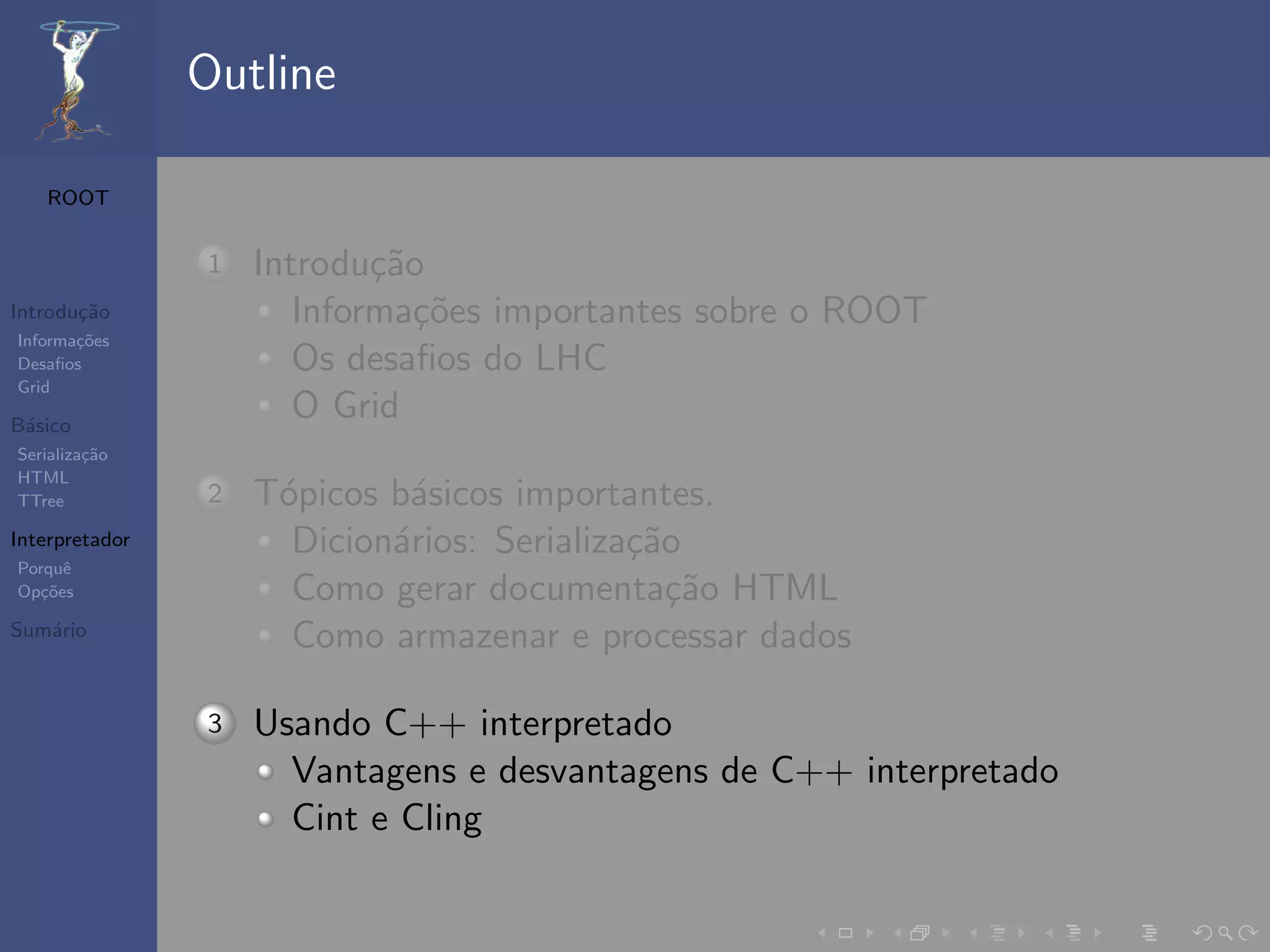 Outline

   ROOT


                1   Introdu¸˜o
                            ca
Introdu¸˜o
       ca              Informa¸˜es importantes sobre o ROOT
                               co
Informa¸˜es
       co
Desaﬁos                Os desaﬁos do LHC
Grid

B´sico
 a
                       O Grid
Serializa¸˜o
         ca
HTML
TTree           2   T´picos b´sicos importantes.
                     o       a
Interpretador         Dicion´rios: Serializa¸˜o
                            a               ca
Porquˆe
Op¸˜es
   co                 Como gerar documenta¸˜o HTML
                                               ca
Sum´rio
   a
                      Como armazenar e processar dados

                3   Usando C++ interpretado
                      Vantagens e desvantagens de C++ interpretado
                      Cint e Cling
 
