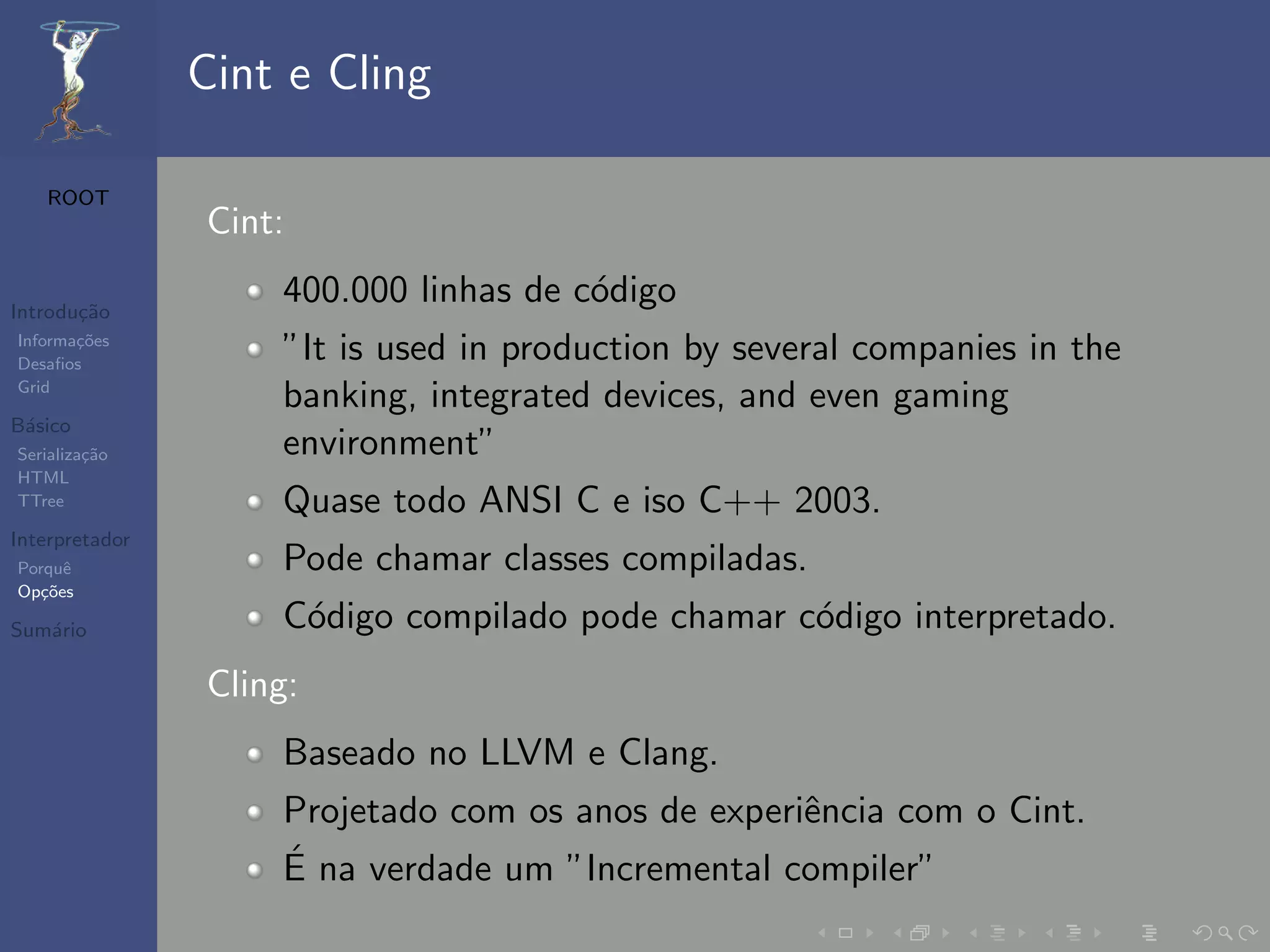 Cint e Cling

   ROOT
                Cint:

Introdu¸˜o
       ca
                    400.000 linhas de c´digo
                                       o
Informa¸˜es
Desaﬁos
       co
                    ”It is used in production by several companies in the
Grid
                    banking, integrated devices, and even gaming
B´sico
 a
Serializa¸˜o
         ca         environment”
HTML
TTree               Quase todo ANSI C e iso C++ 2003.
Interpretador
Porquˆe             Pode chamar classes compiladas.
Op¸˜es
   co

Sum´rio
   a                C´digo compilado pode chamar c´digo interpretado.
                     o                            o
                Cling:
                    Baseado no LLVM e Clang.
                    Projetado com os anos de experiˆncia com o Cint.
                                                   e
                    ´
                    E na verdade um ”Incremental compiler”
 