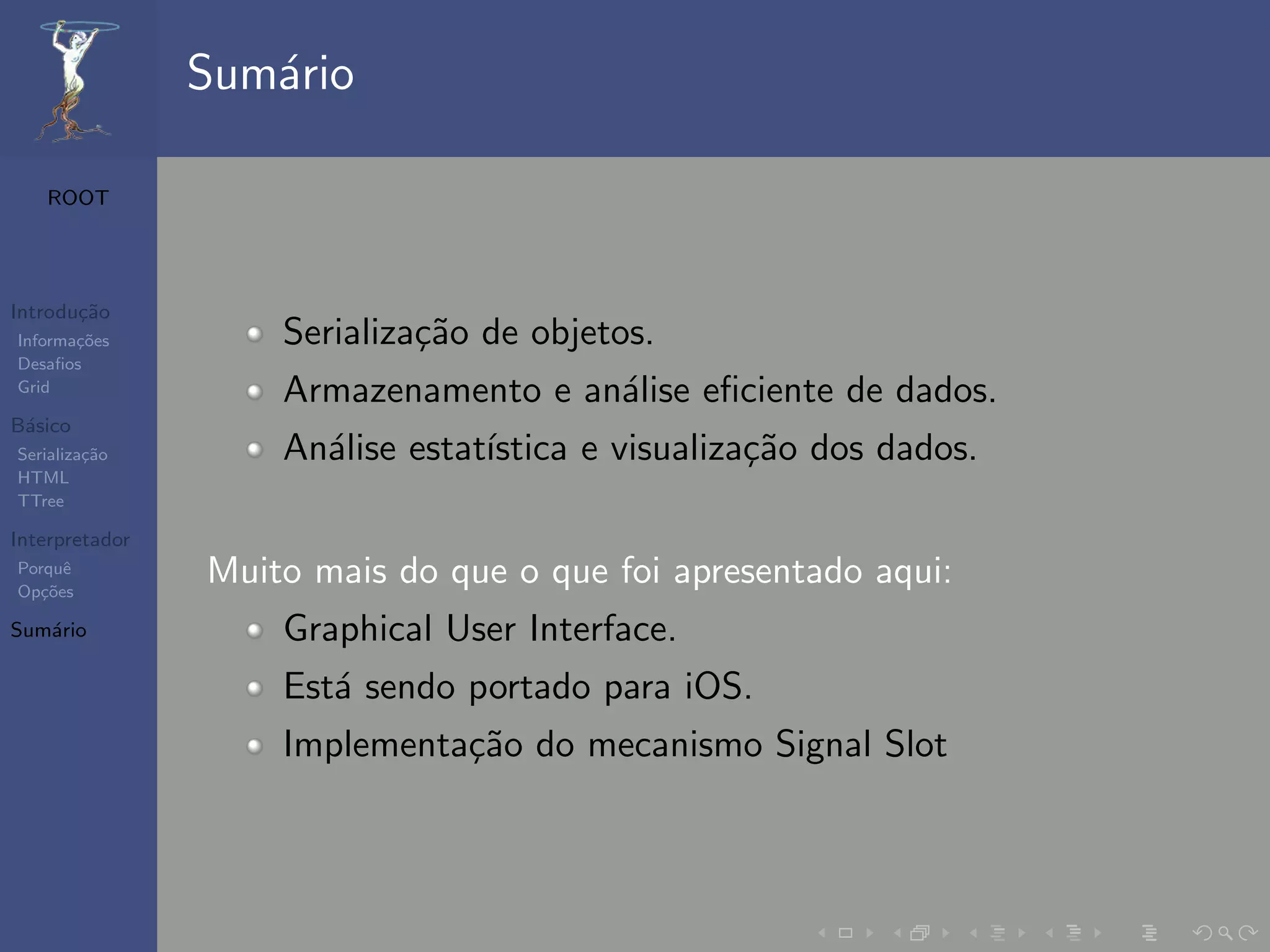 Sum´rio
                   a

   ROOT




Introdu¸˜o
       ca
Informa¸˜es
       co           Serializa¸˜o de objetos.
                             ca
Desaﬁos
Grid
                    Armazenamento e an´lise eﬁciente de dados.
                                      a
B´sico
 a
Serializa¸˜o
         ca         An´lise estat´
                      a          ıstica e visualiza¸˜o dos dados.
                                                   ca
HTML
TTree

Interpretador
Porquˆ
Op¸˜es
   co
      e
                Muito mais do que o que foi apresentado aqui:
Sum´rio
   a                Graphical User Interface.
                    Est´ sendo portado para iOS.
                       a
                    Implementa¸˜o do mecanismo Signal Slot
                              ca
 