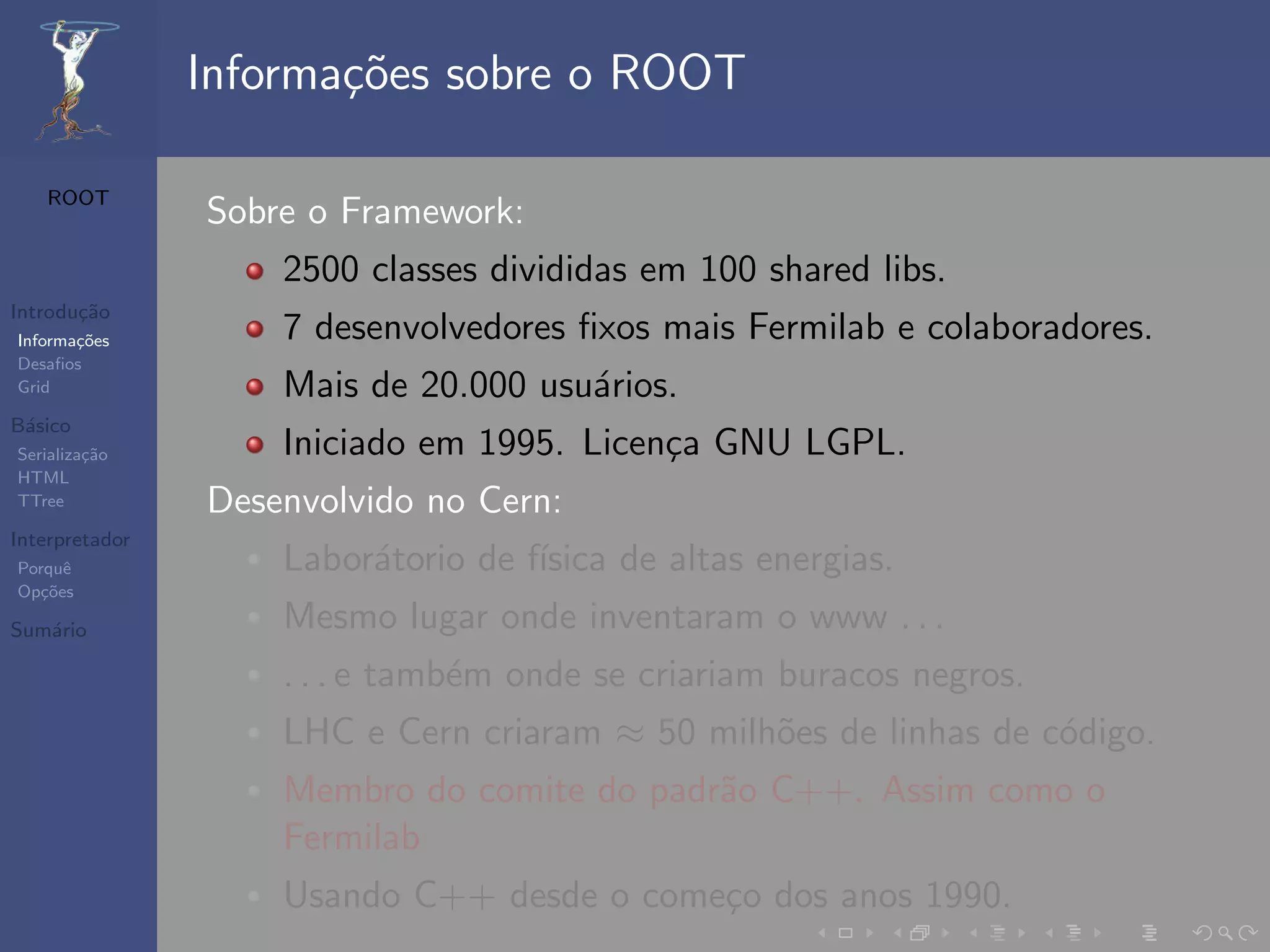 Informa¸oes sobre o ROOT
                       c˜

   ROOT
                Sobre o Framework:
                    2500 classes divididas em 100 shared libs.
Introdu¸˜o
       ca
Informa¸˜es
       co           7 desenvolvedores ﬁxos mais Fermilab e colaboradores.
Desaﬁos
Grid                Mais de 20.000 usu´rios.
                                      a
B´sico
 a
Serializa¸˜o
         ca         Iniciado em 1995. Licen¸a GNU LGPL.
                                           c
HTML
TTree           Desenvolvido no Cern:
Interpretador
Porquˆe             Labor´torio de f´
                         a          ısica de altas energias.
Op¸˜es
   co

Sum´rio
   a                Mesmo lugar onde inventaram o www . . .
                    . . . e tamb´m onde se criariam buracos negros.
                                e
                    LHC e Cern criaram ≈ 50 milh˜es de linhas de c´digo.
                                                o                 o
                    Membro do comite do padr˜o C++. Assim como o
                                            a
                    Fermilab
                    Usando C++ desde o come¸o dos anos 1990.
                                           c
 