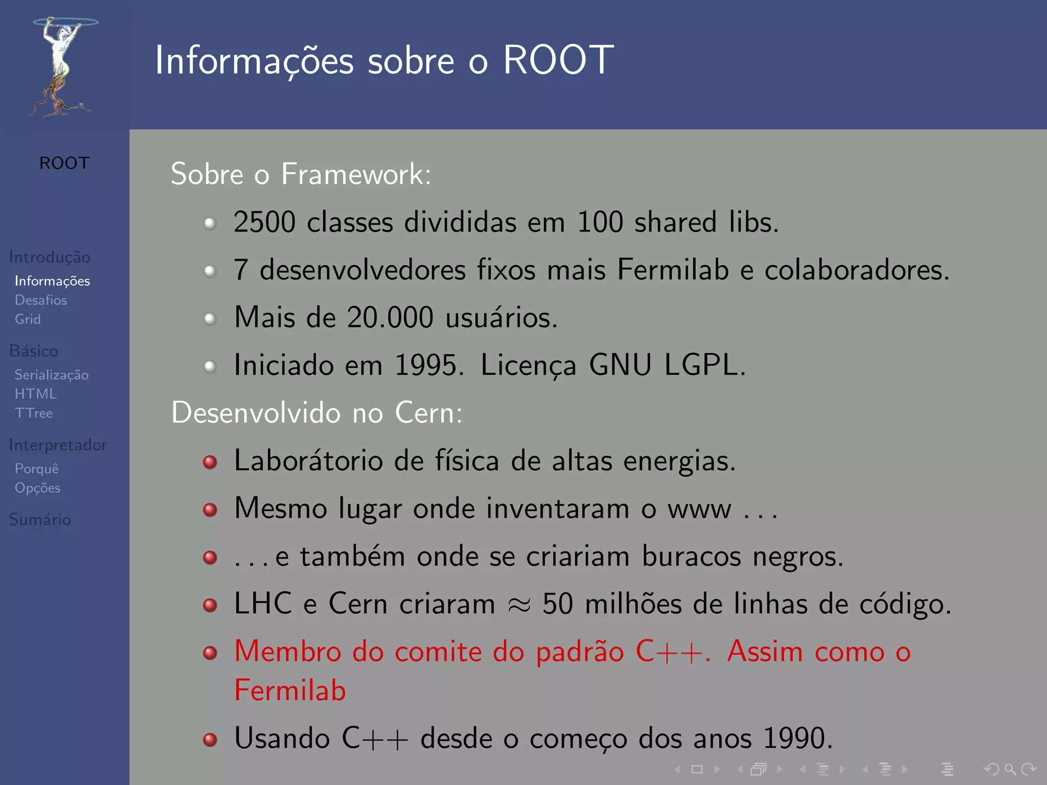 Informa¸oes sobre o ROOT
                       c˜

   ROOT
                Sobre o Framework:
                    2500 classes divididas em 100 shared libs.
Introdu¸˜o
       ca
Informa¸˜es
       co           7 desenvolvedores ﬁxos mais Fermilab e colaboradores.
Desaﬁos
Grid                Mais de 20.000 usu´rios.
                                      a
B´sico
 a
Serializa¸˜o
         ca         Iniciado em 1995. Licen¸a GNU LGPL.
                                           c
HTML
TTree           Desenvolvido no Cern:
Interpretador
Porquˆe             Labor´torio de f´
                         a          ısica de altas energias.
Op¸˜es
   co

Sum´rio
   a                Mesmo lugar onde inventaram o www . . .
                    . . . e tamb´m onde se criariam buracos negros.
                                e
                    LHC e Cern criaram ≈ 50 milh˜es de linhas de c´digo.
                                                o                 o
                    Membro do comite do padr˜o C++. Assim como o
                                            a
                    Fermilab
                    Usando C++ desde o come¸o dos anos 1990.
                                           c
 