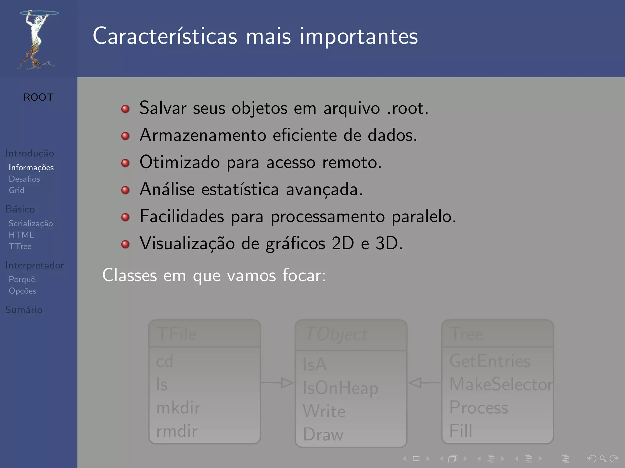 Caracter´
                        ısticas mais importantes

   ROOT
                    Salvar seus objetos em arquivo .root.
                    Armazenamento eﬁciente de dados.
Introdu¸˜o
       ca
Informa¸˜es
       co           Otimizado para acesso remoto.
Desaﬁos
Grid                An´lise estat´
                       a         ıstica avan¸ada.
                                            c
B´sico
 a
Serializa¸˜o
         ca         Facilidades para processamento paralelo.
HTML
TTree               Visualiza¸˜o de gr´ﬁcos 2D e 3D.
                             ca        a
Interpretador
Porquˆe         Classes em que vamos focar:
Op¸˜es
   co

Sum´rio
   a

                      TFile             TObject           Tree
                      cd                IsA               GetEntries
                      ls                IsOnHeap          MakeSelector
                      mkdir             Write             Process
                      rmdir             Draw              Fill
 