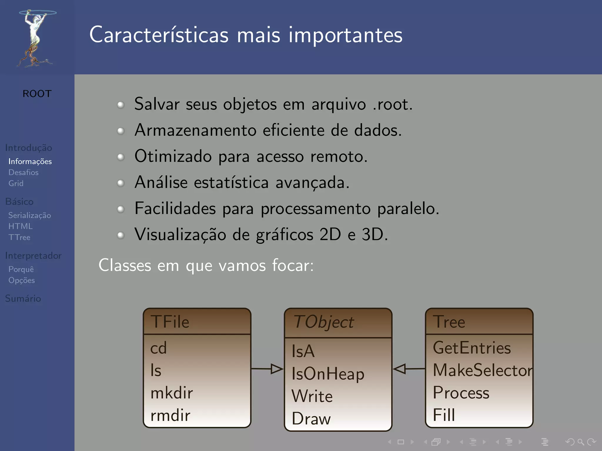Caracter´
                        ısticas mais importantes

   ROOT
                    Salvar seus objetos em arquivo .root.
                    Armazenamento eﬁciente de dados.
Introdu¸˜o
       ca
Informa¸˜es
       co           Otimizado para acesso remoto.
Desaﬁos
Grid                An´lise estat´
                       a         ıstica avan¸ada.
                                            c
B´sico
 a
Serializa¸˜o
         ca         Facilidades para processamento paralelo.
HTML
TTree               Visualiza¸˜o de gr´ﬁcos 2D e 3D.
                             ca        a
Interpretador
Porquˆe         Classes em que vamos focar:
Op¸˜es
   co

Sum´rio
   a

                      TFile             TObject           Tree
                      cd                IsA               GetEntries
                      ls                IsOnHeap          MakeSelector
                      mkdir             Write             Process
                      rmdir             Draw              Fill
 