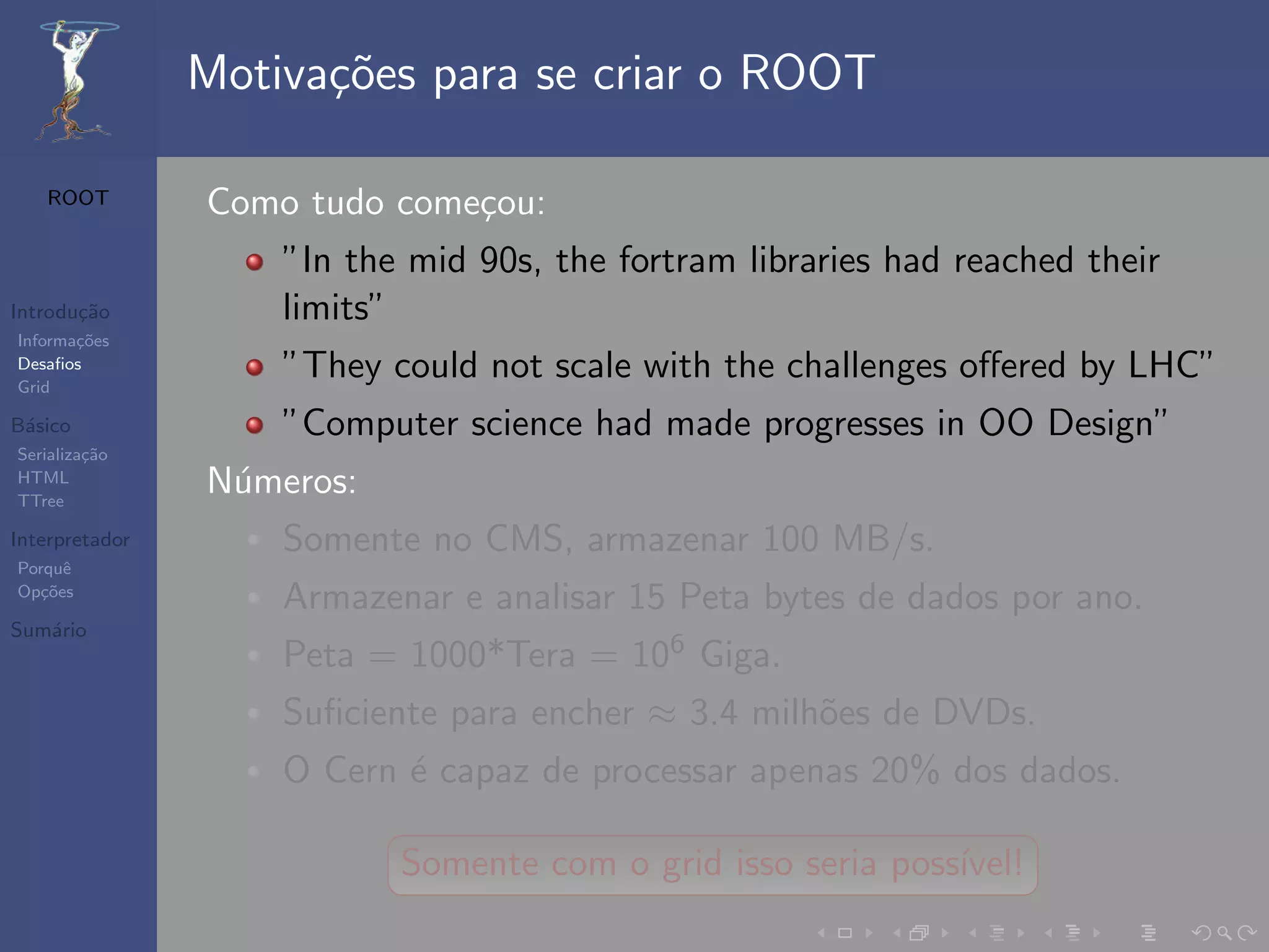 Motiva¸oes para se criar o ROOT
                      c˜

   ROOT         Como tudo come¸ou:
                              c
                    ”In the mid 90s, the fortram libraries had reached their
Introdu¸˜o
       ca           limits”
Informa¸˜es
       co
Desaﬁos
Grid
                    ”They could not scale with the challenges oﬀered by LHC”
B´sico
 a                  ”Computer science had made progresses in OO Design”
Serializa¸˜o
         ca
HTML
TTree
                N´meros:
                 u
Interpretador       Somente no CMS, armazenar 100 MB/s.
Porquˆe
Op¸˜es
   co
                    Armazenar e analisar 15 Peta bytes de dados por ano.
Sum´rio
   a
                    Peta = 1000*Tera = 106 Giga.
                    Suﬁciente para encher ≈ 3.4 milh˜es de DVDs.
                                                    o
                    O Cern ´ capaz de processar apenas 20% dos dados.
                           e

                           Somente com o grid isso seria poss´
                                                             ıvel!
 