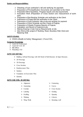 2 | P a g e
Duties and Responsibilities:
 Checking of sub contractor’s bill and verifying for payment.
 Preparation of Pre Qualification Documents and submitted to the Client.
 Preparation Bill of Quantities, Progress reports and site requirements.
 Excavation Work (Preparation of Cross Section and measurement of earth
work.
 Preparation of Bar Bending Schedule and verification to the Client.
 Submission of Project Bill and verification to the Client.
 Submission of Sub-Contractor bills at site and verifying for payment
 Preparation of Work Schedule and Bar Charts of Projects.
 Preparation of Weekly Progress Reports of Projects.
 Calculation and Record of material at site.
 Making Drawing in Auto Cad as Requirements at site.
 Also Work at the project of “Building, Road, Boundary Wall, Drain and
Retaining Wall.
SAFETY COURSE:
 OSHA (Health & Safety Management ) From USA.
Computer Knowledge
 AutoCAD Professional
 AutoCAD Civil 3D
 MS Office
 PhotoShop CS3
AUTO CAD (DETAIL)
 Building & Road Drawings with full Detail of Sub-Structure & Super-Structure.
 2D Drawings
 3D Drawings
 Cross Sections
 Reinforcement Plan
 Sanitary
 Foundation & Excavation Plan
 Quantity
AUTO CAD CIVIL 3D (DETAIL)
 Alignment  Contouring
 Annotating  Curves
 Corridor  Cross Section
 Labeling  Grading
 Profiling  Quantity
 Widning  Culverts
 Wing Walls  Retaining wall
 