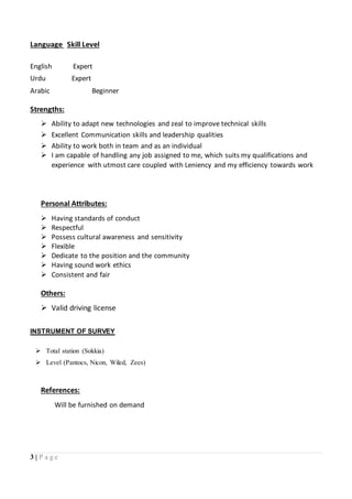3 | P a g e
Language Skill Level
English Expert
Urdu Expert
Arabic Beginner
Strengths:
 Ability to adapt new technologies and zeal to improve technical skills
 Excellent Communication skills and leadership qualities
 Ability to work both in team and as an individual
 I am capable of handling any job assigned to me, which suits my qualifications and
experience with utmost care coupled with Leniency and my efficiency towards work
Personal Attributes:
 Having standards of conduct
 Respectful
 Possess cultural awareness and sensitivity
 Flexible
 Dedicate to the position and the community
 Having sound work ethics
 Consistent and fair
Others:
 Valid driving license
INSTRUMENT OF SURVEY
 Total station (Sokkia)
 Level (Pantocs, Nicon, Wiled, Zees)
References:
Will be furnished on demand
 