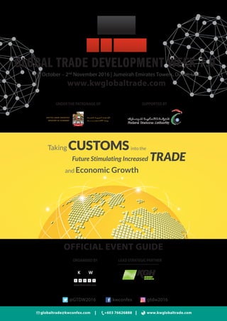 globaltrade@kwconfex.com +603 76626888 www.kwglobaltrade.com
www.kwglobaltrade.com
GLOBAL TRADE DEVELOPMENT WEEK 7.0
31st
October – 2nd
November 2016 | Jumeirah Emirates Towers, Dubai, UAE
ORGANISED BY
www.kwconfex.com
Taking CUSTOMSinto the
and Economic Growth
Future Stimulating Increased TRADE
OFFICIAL EVENT GUIDE
@GTDW2016 kwconfex gtdw2016
LEAD STRATEGIC PARTNER
SUPPORTED BYUNDERTHE PATRONAGE OF
 