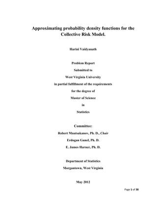 Page 1 of 38
Approximating probability density functions for the
Collective Risk Model.
Harini Vaidyanath
Problem Report
Submitted to
West Virginia University
in partial fulfillment of the requirements
for the degree of
Master of Science
in
Statistics
Committee:
Robert Mnatsakanov, Ph. D., Chair
Erdogan Gunel, Ph. D.
E. James Harner, Ph. D.
Department of Statistics
Morgantown, West Virginia
May 2012
 