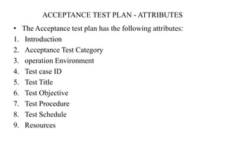 ACCEPTANCE TEST PLAN - ATTRIBUTES
• The Acceptance test plan has the following attributes:
1. Introduction
2. Acceptance Test Category
3. operation Environment
4. Test case ID
5. Test Title
6. Test Objective
7. Test Procedure
8. Test Schedule
9. Resources
 
