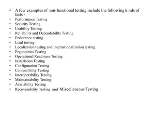 • A few examples of non-functional testing include the following kinds of
tests -
• Performance Testing
• Security Testing
• Usability Testing
• Reliability and Dependability Testing
• Endurance testing
• Load testing
• Localization testing and Internationalization testing
• Ergonomics Testing
• Operational Readiness Testing
• Installation Testing
• Configuration Testing
• Compatibility Testing
• Interoperability Testing
• Maintainability Testing
• Availability Testing
• Recoverability Testing and Miscellaneous Testing
 