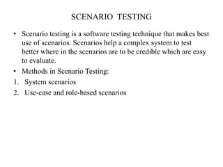 SCENARIO TESTING
• Scenario testing is a software testing technique that makes best
use of scenarios. Scenarios help a complex system to test
better where in the scenarios are to be credible which are easy
to evaluate.
• Methods in Scenario Testing:
1. System scenarios
2. Use-case and role-based scenarios
 