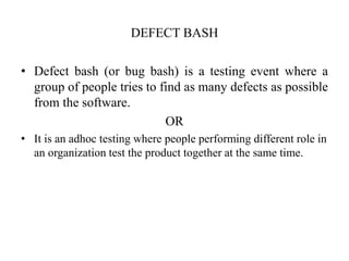 DEFECT BASH
• Defect bash (or bug bash) is a testing event where a
group of people tries to find as many defects as possible
from the software.
OR
• It is an adhoc testing where people performing different role in
an organization test the product together at the same time.
 