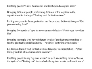 Enabling people “Cross boundaries and test beyond assigned areas”
Bringing different people performing different roles together in the
organization for testing—“Testing isn’t for testers alone”
Letting everyone in the organization use the product before delivery—“Eat
your own dog food”
Bringing fresh pairs of eyes to uncover new defects—“Fresh eyes have less
bias”
Bringing in people who have different levels of product understanding to
test the product together randomly—“Users of software are not same”
Let testing doesn’t wait for lack of/time taken for documentation—“Does
testing wait till all documentation is done?”
Enabling people to say “system works” as well as enabling them to “break
the system“—”Testing isn’t to conclude the system works or doesn’t work”
 