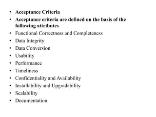 • Acceptance Criteria
• Acceptance criteria are defined on the basis of the
following attributes
• Functional Correctness and Completeness
• Data Integrity
• Data Conversion
• Usability
• Performance
• Timeliness
• Confidentiality and Availability
• Installability and Upgradability
• Scalability
• Documentation
 