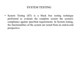 SYSTEM TESTING
• System Testing (ST) is a black box testing technique
performed to evaluate the complete system the system's
compliance against specified requirements. In System testing,
the functionalities of the system are tested from an end-to-end
perspective.
 