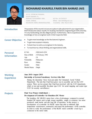 Introduction The purpose of this resume is to secure a place in jobs placement in your organization.
Brief introduction about myself,I’m studying mechatronic engineeringat IIUM university.
I’m very hardworking and also diligent person. Furthermore, I like to experience more
knowledge on how an engineerwork in their respective field.
Career Objective  To gain more knowledge as the Mechatronic Engineer.
 To get more expose in industry.
 To learn how to work as an engineerin the industry.
 To maximize my critical thinking and organizational skills.
Personal
Information
IC NO. : 920210-03-5239
Date of Birth : 10 February 1992
Age : 24
Nationality : Malaysian
Race : Malay
Gender : Male
Marital Status : Single
Working
Experience
June 2015- August 2015
Internship at System Consultancy Services Sdn. Bhd
During the internship I have been put under the Unmanned Aerial Vehicle
Department. The task that I had been given was to assembly and test the UAV
system. There are two project that I had been involved with the UAV department,
which to test and assemble the plane type UAV for aerial mapping and copter type
UAV for security surveillances.
Projects Final Year Project (Individual) :
Development of Controller for Brushless DC Motor
The brushless DC (BLDC) motor have a lots of advantages compared to normal
brushed DC motors such as high torque capability, simple to construct, less noise
produced, small inertia and also long life of operation. In this project, a
development of a controller for BLDC motor that able to withstand high
temperature environment constructed and tested the performance of the controller.
In order to verify the performance of the BLDC motor controller a load rig is
connected to the motor shaft.
MOHAMAD KHAIRULFAKRI BIN AHMAD JAIS
A1112, D’PUNCAK SUASANA,
JALAN SUASANA ¾,
BANDAR TUN HUSSEIN ONN, H/P No : 0173578137
43200, CHERAS, EMAIL : fakri1002@gmail.com
SELANGOR DARUL EHSAN,MALAYSIA. Availabilty : After March 2016
www.hloom.com-info@hloom.com- (123) 456 78 99
 